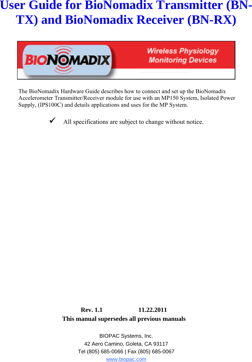 User Guide for BioNomadix Transmitter (BN-TX) and BioNomadix Receiver (BN-RX)     The BioNomadix Hardware Guide describes how to connect and set up the BioNomadix Accelerometer Transmitter/Receiver module for use with an MP150 System, Isolated Power Supply, (IPS100C) and details applications and uses for the MP System.   All specifications are subject to change without notice.                         Rev. 1.1  11.22.2011     This manual supersedes all previous manuals  BIOPAC Systems, Inc. 42 Aero Camino, Goleta, CA 93117 Tel (805) 685-0066 | Fax (805) 685-0067 www.biopac.com 