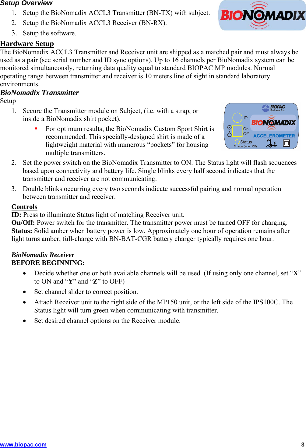 Setup Overview 1. Setup the BioNomadix ACCL3 Transmitter (BN-TX) with subject. 2. Setup the BioNomadix ACCL3 Receiver (BN-RX). 3. Setup the software. Hardware Setup The BioNomadix ACCL3 Transmitter and Receiver unit are shipped as a matched pair and must always be used as a pair (see serial number and ID sync options). Up to 16 channels per BioNomadix system can be monitored simultaneously, returning data quality equal to standard BIOPAC MP modules. Normal operating range between transmitter and receiver is 10 meters line of sight in standard laboratory environments. BioNomadix Transmitter Setup 1. Secure the Transmitter module on Subject, (i.e. with a strap, or inside a BioNomadix shirt pocket).   For optimum results, the BioNomadix Custom Sport Shirt is recommended. This specially-designed shirt is made of a lightweight material with numerous “pockets” for housing multiple transmitters.  2. Set the power switch on the BioNomadix Transmitter to ON. The Status light will flash sequences based upon connectivity and battery life. Single blinks every half second indicates that the transmitter and receiver are not communicating. 3. Double blinks occurring every two seconds indicate successful pairing and normal operation between transmitter and receiver.  Controls ID: Press to illuminate Status light of matching Receiver unit.  On/Off: Power switch for the transmitter. The transmitter power must be turned OFF for charging. Status: Solid amber when battery power is low. Approximately one hour of operation remains after light turns amber, full-charge with BN-BAT-CGR battery charger typically requires one hour.  BioNomadix Receiver BEFORE BEGINNING:   Decide whether one or both available channels will be used. (If using only one channel, set “X” to ON and “Y” and “Z” to OFF)  Set channel slider to correct position.  Attach Receiver unit to the right side of the MP150 unit, or the left side of the IPS100C. The Status light will turn green when communicating with transmitter.  Set desired channel options on the Receiver module. www.biopac.com   3 