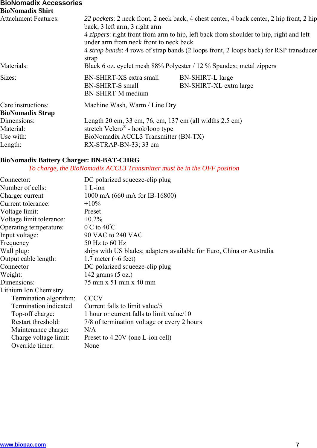 www.biopac.com   7 BioNomadix Accessories BioNomadix Shirt  Attachment Features:   22 pockets: 2 neck front, 2 neck back, 4 chest center, 4 back center, 2 hip front, 2 hip back, 3 left arm, 3 right arm   4 zippers: right front from arm to hip, left back from shoulder to hip, right and left under arm from neck front to neck back    4 strap bands: 4 rows of strap bands (2 loops front, 2 loops back) for RSP transducer strap Materials:   Black 6 oz. eyelet mesh 88% Polyester / 12 % Spandex; metal zippers Sizes:  BN-SHIRT-XS extra small  BN-SHIRT-L large   BN-SHIRT-S small    BN-SHIRT-XL extra large  BN-SHIRT-M medium Care instructions:   Machine Wash, Warm / Line Dry BioNomadix Strap  Dimensions:   Length 20 cm, 33 cm, 76, cm, 137 cm (all widths 2.5 cm) Material:   stretch Velcro® - hook/loop type Use with:   BioNomadix ACCL3 Transmitter (BN-TX) Length:  RX-STRAP-BN-33; 33 cm   BioNomadix Battery Charger: BN-BAT-CHRG  To charge, the BioNomadix ACCL3 Transmitter must be in the OFF position Connector:  DC polarized squeeze-clip plug Number of cells:  1 L-ion Charger current  1000 mA (660 mA for IB-16800) Current tolerance:   +10% Voltage limit:   Preset Voltage limit tolerance:  +0.2% Operating temperature:  0◦C to 40◦C Input voltage:  90 VAC to 240 VAC Frequency  50 Hz to 60 Hz Wall plug:  ships with US blades; adapters available for Euro, China or Australia Output cable length:  1.7 meter (~6 feet) Connector  DC polarized squeeze-clip plug Weight:   142 grams (5 oz.) Dimensions:   75 mm x 51 mm x 40 mm Lithium Ion Chemistry    Termination algorithm:  CCCV     Termination indicated  Current falls to limit value/5     Top-off charge:  1 hour or current falls to limit value/10     Restart threshold:  7/8 of termination voltage or every 2 hours   Maintenance charge:  N/A     Charge voltage limit:  Preset to 4.20V (one L-ion cell)   Override timer:  None 