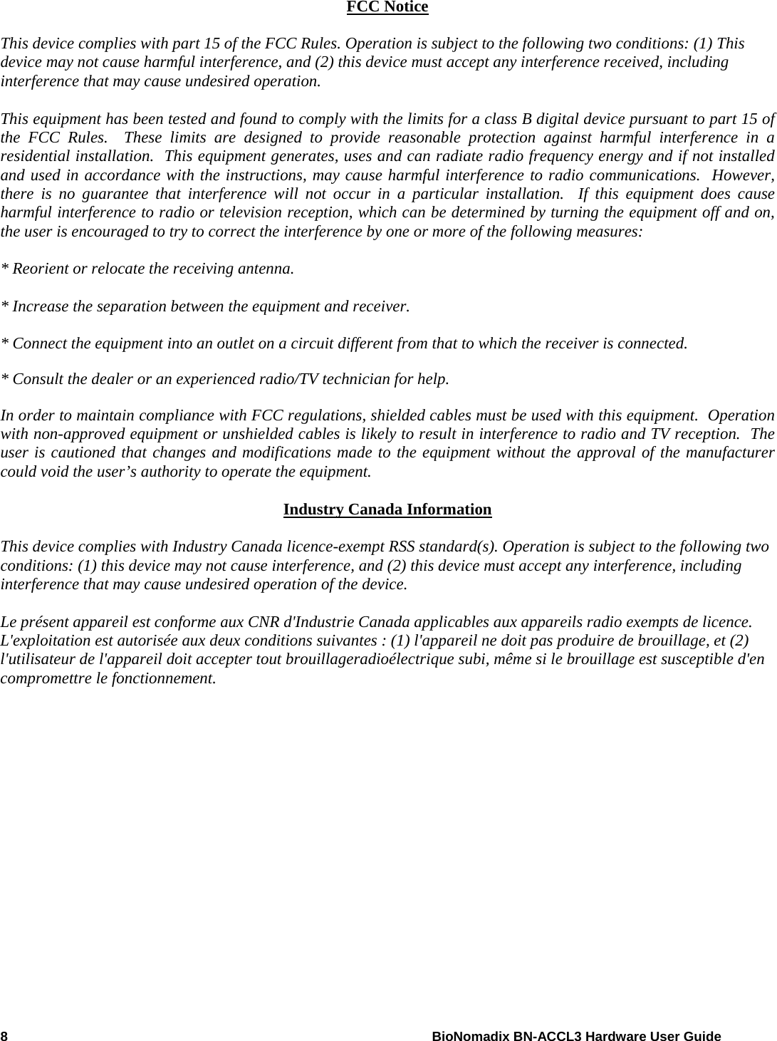 8    BioNomadix BN-ACCL3 Hardware User Guide  FCC Notice  This device complies with part 15 of the FCC Rules. Operation is subject to the following two conditions: (1) This device may not cause harmful interference, and (2) this device must accept any interference received, including interference that may cause undesired operation.  This equipment has been tested and found to comply with the limits for a class B digital device pursuant to part 15 of the FCC Rules.  These limits are designed to provide reasonable protection against harmful interference in a residential installation.  This equipment generates, uses and can radiate radio frequency energy and if not installed and used in accordance with the instructions, may cause harmful interference to radio communications.  However, there is no guarantee that interference will not occur in a particular installation.  If this equipment does cause harmful interference to radio or television reception, which can be determined by turning the equipment off and on, the user is encouraged to try to correct the interference by one or more of the following measures:  * Reorient or relocate the receiving antenna.  * Increase the separation between the equipment and receiver.  * Connect the equipment into an outlet on a circuit different from that to which the receiver is connected.  * Consult the dealer or an experienced radio/TV technician for help.  In order to maintain compliance with FCC regulations, shielded cables must be used with this equipment.  Operation with non-approved equipment or unshielded cables is likely to result in interference to radio and TV reception.  The user is cautioned that changes and modifications made to the equipment without the approval of the manufacturer could void the user’s authority to operate the equipment.  Industry Canada Information  This device complies with Industry Canada licence-exempt RSS standard(s). Operation is subject to the following two conditions: (1) this device may not cause interference, and (2) this device must accept any interference, including interference that may cause undesired operation of the device.  Le présent appareil est conforme aux CNR d&apos;Industrie Canada applicables aux appareils radio exempts de licence. L&apos;exploitation est autorisée aux deux conditions suivantes : (1) l&apos;appareil ne doit pas produire de brouillage, et (2) l&apos;utilisateur de l&apos;appareil doit accepter tout brouillageradioélectrique subi, même si le brouillage est susceptible d&apos;en compromettre le fonctionnement.    