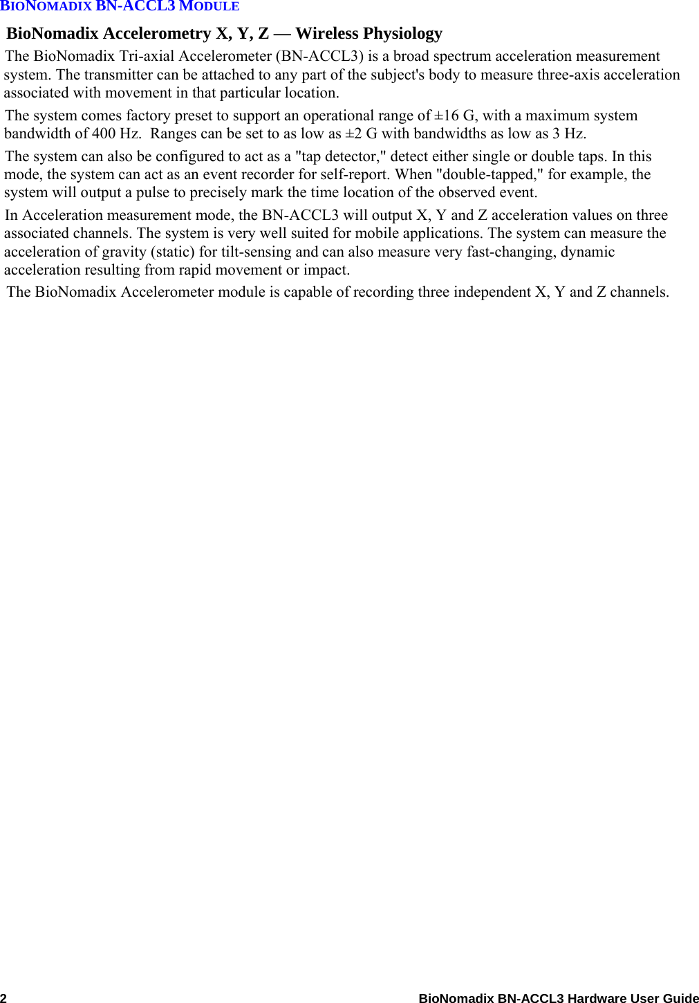  BIONOMADIX BN-ACCL3 MODULE BioNomadix Accelerometry X, Y, Z — Wireless Physiology The BioNomadix Tri-axial Accelerometer (BN-ACCL3) is a broad spectrum acceleration measurement system. The transmitter can be attached to any part of the subject&apos;s body to measure three-axis acceleration associated with movement in that particular location. The system comes factory preset to support an operational range of ±16 G, with a maximum system bandwidth of 400 Hz.  Ranges can be set to as low as ±2 G with bandwidths as low as 3 Hz. The system can also be configured to act as a &quot;tap detector,&quot; detect either single or double taps. In this mode, the system can act as an event recorder for self-report. When &quot;double-tapped,&quot; for example, the system will output a pulse to precisely mark the time location of the observed event. In Acceleration measurement mode, the BN-ACCL3 will output X, Y and Z acceleration values on three associated channels. The system is very well suited for mobile applications. The system can measure the acceleration of gravity (static) for tilt-sensing and can also measure very fast-changing, dynamic acceleration resulting from rapid movement or impact. The BioNomadix Accelerometer module is capable of recording three independent X, Y and Z channels.  2    BioNomadix BN-ACCL3 Hardware User Guide 