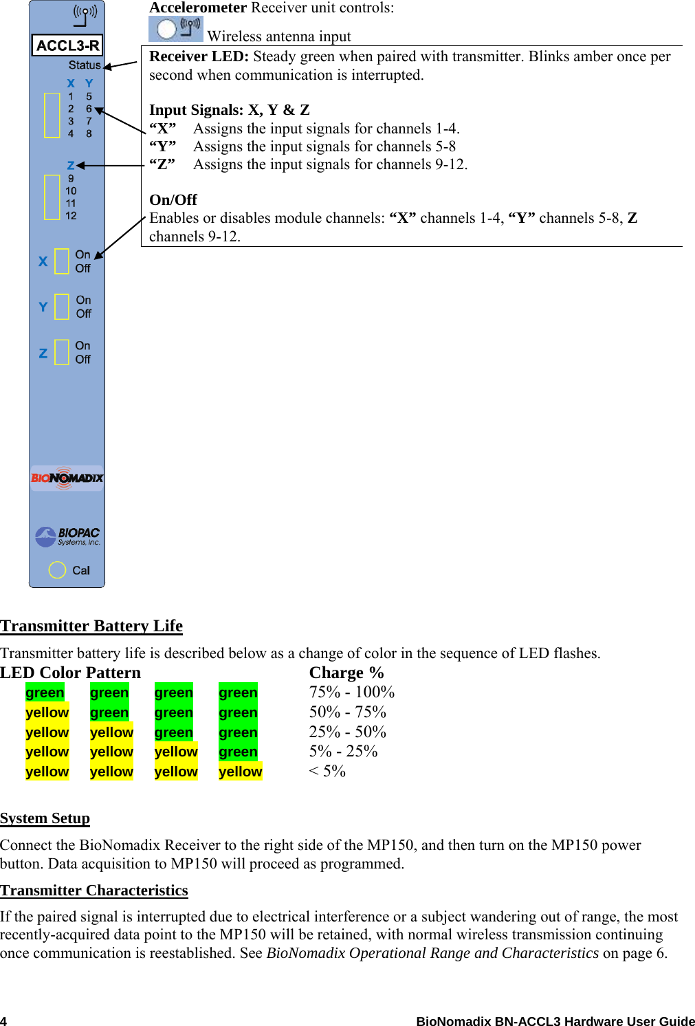  Accelerometer Receiver unit controls:  Wireless antenna input Receiver LED: Steady green when paired with transmitter. Blinks amber once per 4    BioNomadix BN-ACCL3 Hardware User Guide second when communication is interrupted. Input Signals: X, Y &amp; Z   “X”   Assigns the input signals for channels 1-4.  “Y”  Assigns the input signals for channels 5-8 “Z”   Assigns the input signals for channels 9-12. On/Off  Enables or disables module channels: “X” channels 1-4, “Y” channels 5-8, Z channels 9-12.                Transmitter Battery Life Transmitter battery life is described below as a change of color in the sequence of LED flashes. LED Color Pattern  Charge % green green green green  75% - 100%   yellow green green green  50% - 75% yellow yellow green  green  25% - 50% yellow  yellow yellow green  5% - 25% yellow yellow yellow yellow &lt; 5%  System Setup Connect the BioNomadix Receiver to the right side of the MP150, and then turn on the MP150 power button. Data acquisition to MP150 will proceed as programmed. Transmitter Characteristics If the paired signal is interrupted due to electrical interference or a subject wandering out of range, the most recently-acquired data point to the MP150 will be retained, with normal wireless transmission continuing once communication is reestablished. See BioNomadix Operational Range and Characteristics on page 6. 
