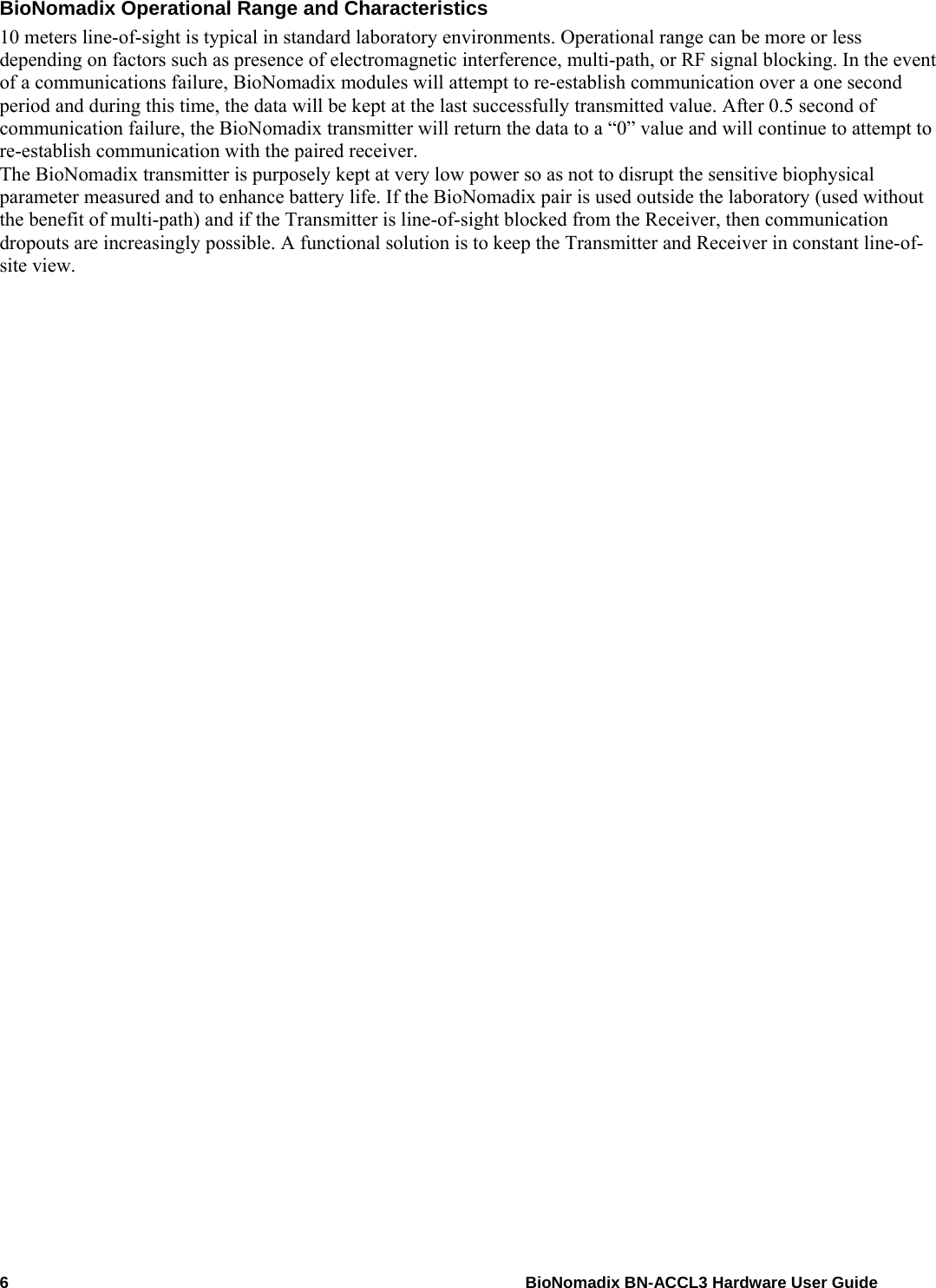 6    BioNomadix BN-ACCL3 Hardware User Guide BioNomadix Operational Range and Characteristics 10 meters line-of-sight is typical in standard laboratory environments. Operational range can be more or less depending on factors such as presence of electromagnetic interference, multi-path, or RF signal blocking. In the event of a communications failure, BioNomadix modules will attempt to re-establish communication over a one second period and during this time, the data will be kept at the last successfully transmitted value. After 0.5 second of communication failure, the BioNomadix transmitter will return the data to a “0” value and will continue to attempt to re-establish communication with the paired receiver. The BioNomadix transmitter is purposely kept at very low power so as not to disrupt the sensitive biophysical parameter measured and to enhance battery life. If the BioNomadix pair is used outside the laboratory (used without the benefit of multi-path) and if the Transmitter is line-of-sight blocked from the Receiver, then communication dropouts are increasingly possible. A functional solution is to keep the Transmitter and Receiver in constant line-of-site view.   