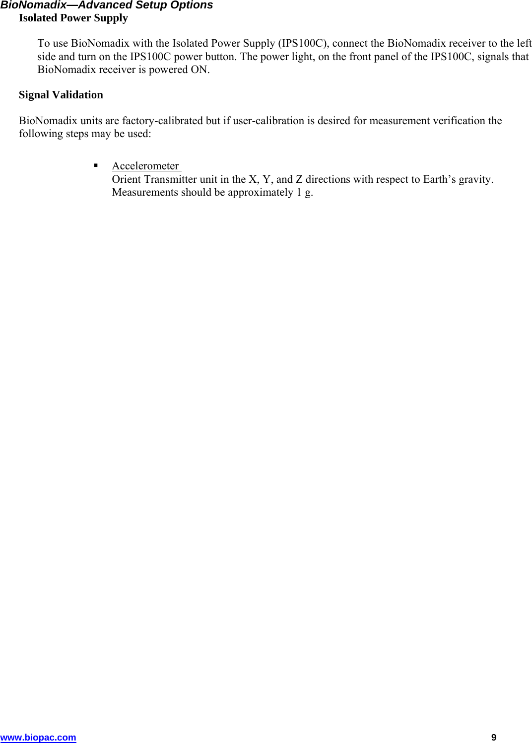 www.biopac.com   9 BioNomadix—Advanced Setup Options Isolated Power Supply To use BioNomadix with the Isolated Power Supply (IPS100C), connect the BioNomadix receiver to the left side and turn on the IPS100C power button. The power light, on the front panel of the IPS100C, signals that BioNomadix receiver is powered ON. Signal Validation BioNomadix units are factory-calibrated but if user-calibration is desired for measurement verification the following steps may be used:   Accelerometer  Orient Transmitter unit in the X, Y, and Z directions with respect to Earth’s gravity. Measurements should be approximately 1 g. 