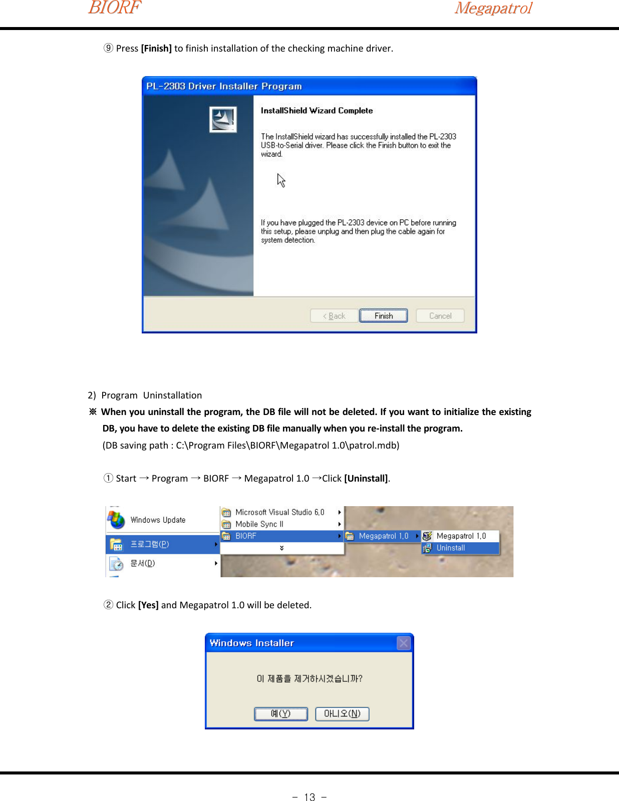 BIORFBIORFBIORFMegapatrolMegapatrolMegapatrol-13-Press⑨[Finish] to finish installation of the checking machine driver.2) Program UninstallationWhen you uninstall the program, the DB file will not be deleted. If you want to initialize the existing※DB, you have to delete the existing DB file manually when you re‐install the program.(DB saving path : C:\Program Files\BIORF\Megapatrol 1.0\patrol.mdb)Start Program BIORF Megapatrol 1.0 Click①→ → → →[Uninstall].Click②[Yes] and Megapatrol 1.0 will be deleted.