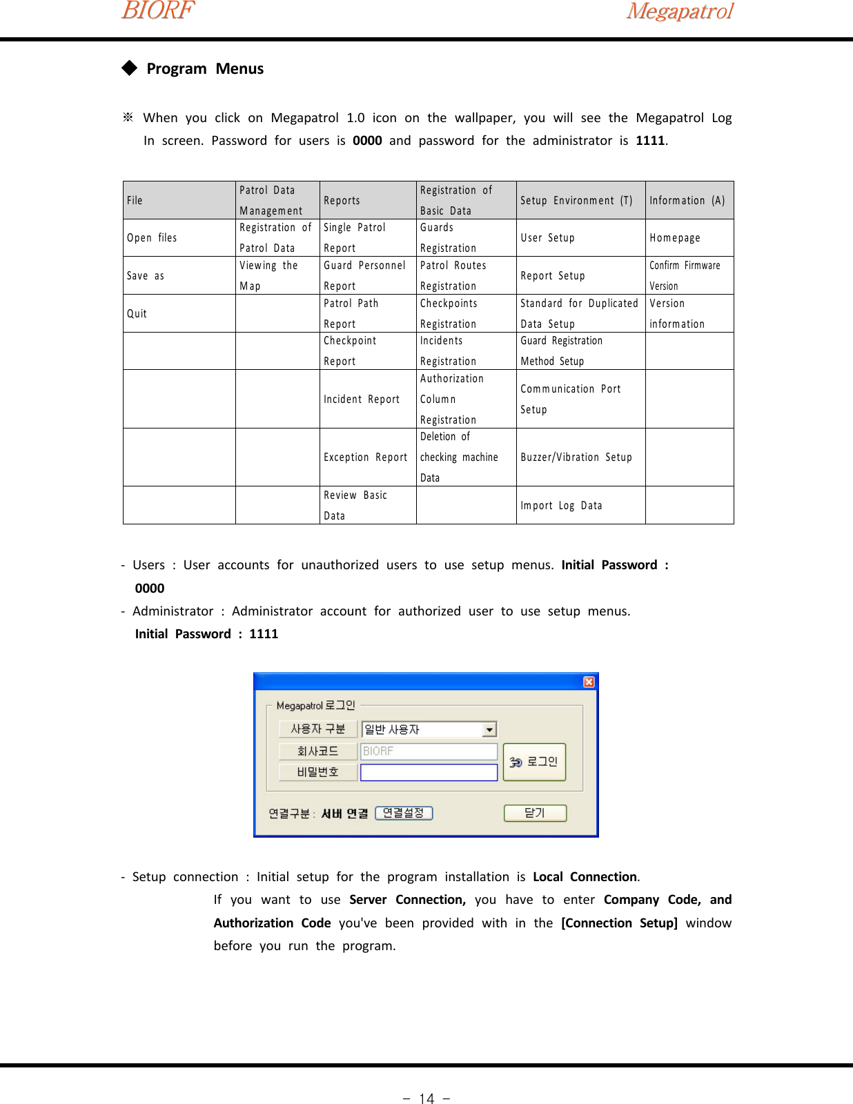 BIORFBIORFBIORFMegapatrolMegapatrolMegapatrol-14-Program Menus◆※When you click on Megapatrol 1.0 icon on the wallpaper, you will see the Megapatrol LogIn screen. Password for users is 0000 and password for the administrator is 1111.File Patrol DataManagement Reports Registration ofBasic Data Setup Environment (T) Information (A)Open files Registration ofPatrol DataSingle PatrolReportGuardsRegistration User Setup HomepageSave as Viewing theMapGuard PersonnelReportPatrol RoutesRegistration Report SetupConfirm FirmwareVersionQuit Patrol PathReportCheckpointsRegistrationStandard for DuplicatedData SetupVersioninform ationCheckpointReportIncidentsRegistrationGuard RegistrationMethod SetupIncident ReportAuthorizationColumnRegistrationCo m m unication P ortSetupException ReportDeletion ofchecking machineDataBuzzer/Vibration SetupReview BasicData Im port Log Data‐Users : User accounts for unauthorized users to use setup menus. Initial Password :0000‐Administrator : Administrator account for authorized user to use setup menus.Initial Password : 1111‐Setup connection : Initial setup for the program installation is Local Connection.If you want to use Server Connection, you have to enter Company Code, andAuthorization Code you&apos;ve been provided with in the [Connection Setup] windowbefore you run the program.