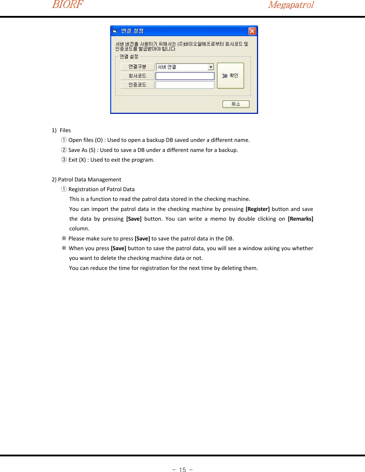 BIORFBIORFBIORFMegapatrolMegapatrolMegapatrol-15-1) FilesOpen files (O) : Used to open a backup DB saved under a different name.①Save As (S) : Used to save a DB under a different name for a backup.②Exit (X) : Used to exit the program.③2) Patrol Data ManagementRegistration of Patrol Data①This is a function to read the patrol data stored in the checking machine.You can import the patrol data in the checking machine by pressing [Register] button and savethe data by pressing [Save] button. You can write a memo by double clicking on [Remarks]column.Please make sure to press※[Save] to save the patrol data in the DB.When you press※[Save] button to save the patrol data, you will see a window asking you whetheryou want to delete the checking machine data or not.You can reduce the time for registration for the next time by deleting them.