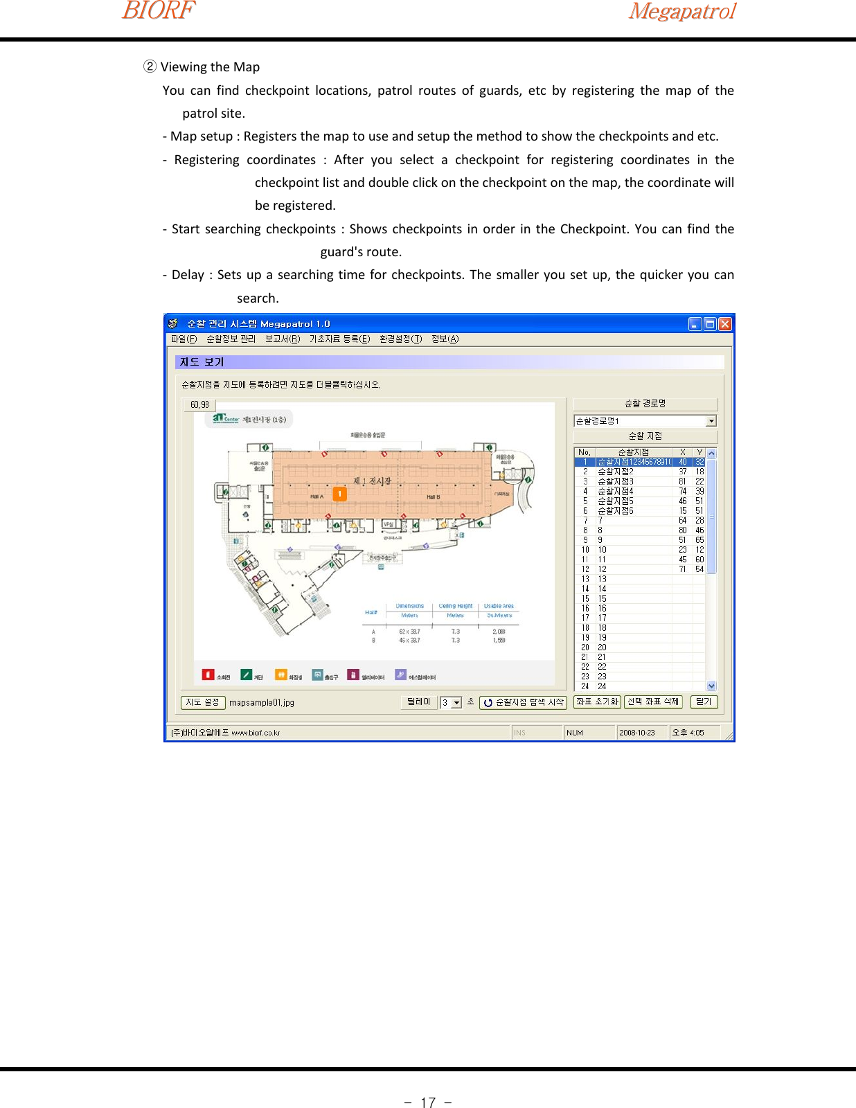 BIORFBIORFBIORFMegapatrolMegapatrolMegapatrol-17-Viewing the Map②You can find checkpoint locations, patrol routes of guards, etc by registering the map of thepatrol site.‐Map setup : Registers the map to use and setup the method to show the checkpoints and etc.‐Registering coordinates : After you select a checkpoint for registering coordinates in thecheckpoint list and double click on the checkpoint on the map, the coordinate willbe registered.‐Start searching checkpoints : Shows checkpoints in order in the Checkpoint. You can find theguard&apos;s route.‐Delay : Sets up a searching time for checkpoints. The smaller you set up, the quicker you cansearch.