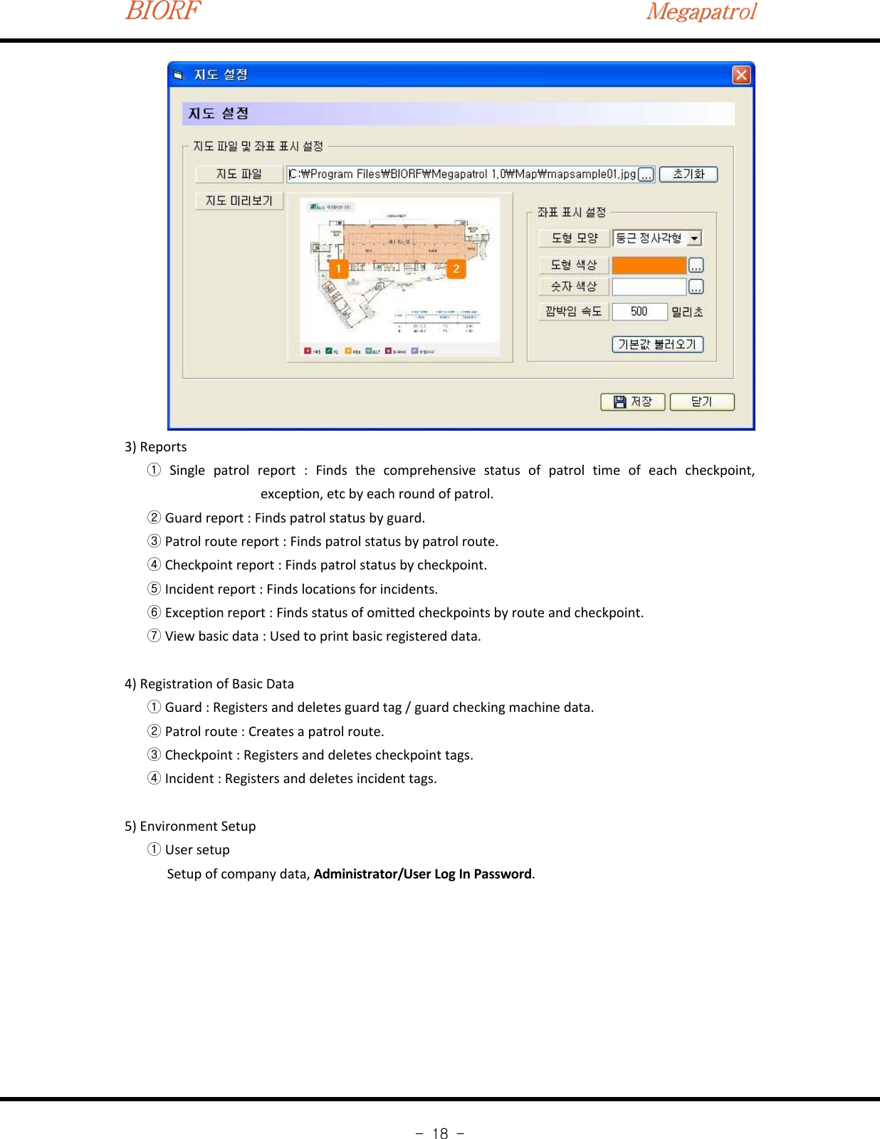 BIORFBIORFBIORFMegapatrolMegapatrolMegapatrol-18-3) ReportsSingle patrol report : Finds the comprehensive status of patrol time of each checkpoint,①exception, etc by each round of patrol.Guard report : Finds patrol status by guard.②Patrol route report : Finds patrol status by patrol route.③Checkpoint report : Finds patrol status by checkpoint.④Incident report : Finds locations for incidents.⑤Exception report : Finds status of omitted checkpoints by route and checkpoint.⑥View basic data : Used to print basic registered data.⑦4) Registration of Basic DataGuard : Registers and deletes guard tag / guard checking machine data.①Patrol route : Creates a patrol route.②Checkpoint : Registers and deletes checkpoint tags.③Incident : Registers and deletes incident tags.④5) Environment SetupUser setup①Setup of company data, Administrator/User Log In Password.