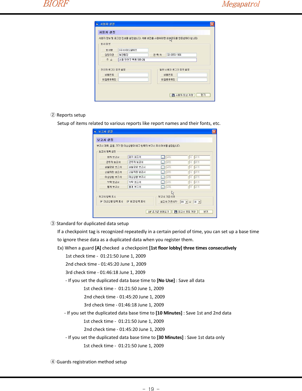 BIORFBIORFBIORFMegapatrolMegapatrolMegapatrol-19-Reports setup②Setup of items related to various reports like report names and their fonts, etc.Standard for duplicated data setup③If a checkpoint tag is recognized repeatedly in a certain period of time, you can set up a base timeto ignore these data as a duplicated data when you register them.Ex) When a guard [A] checked a checkpoint [1st floor lobby] three times consecutively1st check time ‐01:21:50 June 1, 20092nd check time ‐01:45:20 June 1, 20093rd check time ‐01:46:18 June 1, 2009‐If you set the duplicated data base time to [No Use] :Savealldata1st check time ‐01:21:50 June 1, 20092nd check time ‐01:45:20 June 1, 20093rd check time ‐01:46:18 June 1, 2009‐If you set the duplicated data base time to [10 Minutes] : Save 1st and 2nd data1st check time ‐01:21:50 June 1, 20092nd check time ‐01:45:20 June 1, 2009‐If you set the duplicated data base time to [30 Minutes] : Save 1st data only1st check time ‐01:21:50 June 1, 2009Guards registration method setup④