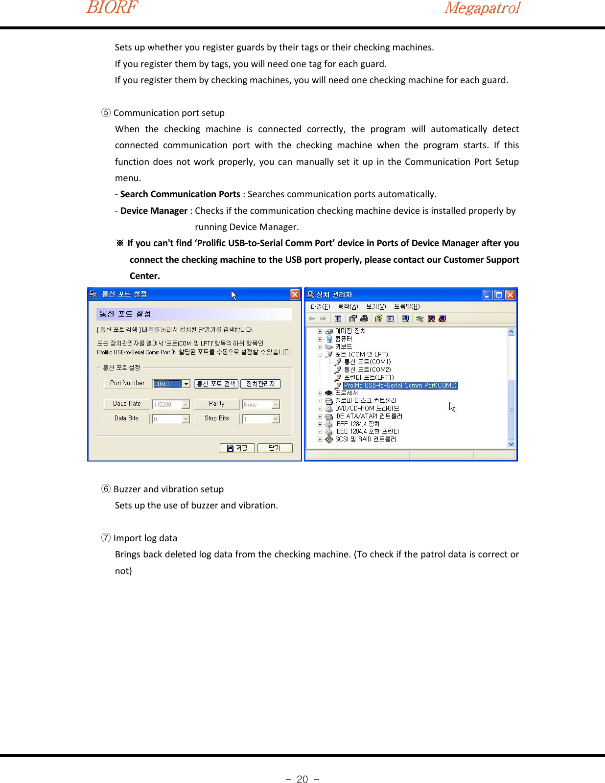 BIORFBIORFBIORFMegapatrolMegapatrolMegapatrol-20-Sets up whether you register guards by their tags or their checking machines.If you register them by tags, you will need one tag for each guard.If you register them by checking machines, you will need one checking machine for each guard.Communication port setup⑤When the checking machine is connected correctly, the program will automatically detectconnected communication port with the checking machine when the program starts. If thisfunction does not work properly, you can manually set it up in the Communication Port Setupmenu.‐Search Communication Ports : Searches communication ports automatically.‐Device Manager : Checks if the communication checking machine device is installed properly byrunning Device Manager.If you can&apos;t find ‘Prolific USB‐to‐Serial Comm Port’ device in Ports of Device Manager after you※connect the checking machine to the USB port properly, please contact our Customer SupportCenter.Buzzer and vibration setup⑥Sets up the use of buzzer and vibration.Import log data⑦Brings back deleted log data from the checking machine. (To check if the patrol data is correct ornot)