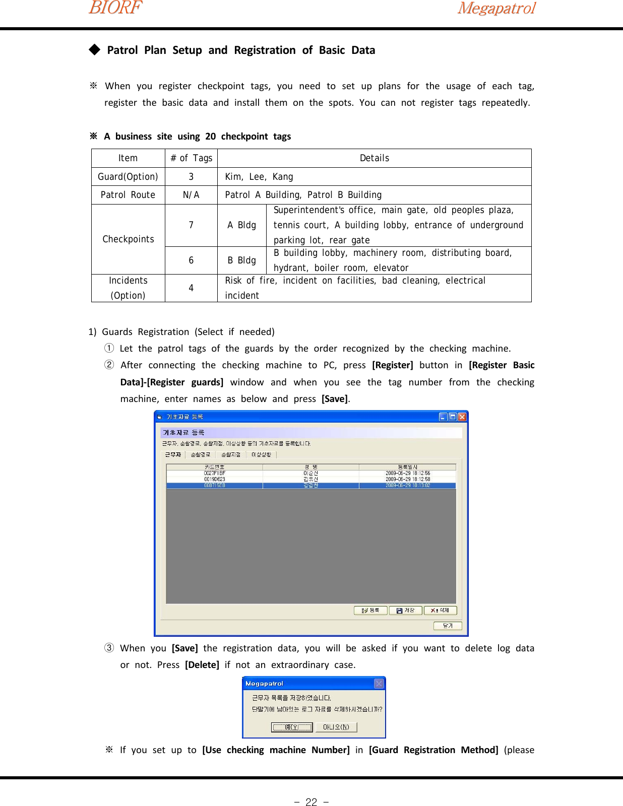 BIORFBIORFBIORFMegapatrolMegapatrolMegapatrol-22-Patrol Plan Setup and Registration of Basic Data◆※When you register checkpoint tags, you need to set up plans for the usage of each tag,register the basic data and install them on the spots. You can not register tags repeatedly.※A business site using 20 checkpoint tagsItem # of Tags DetailsGuard(Option) 3 Kim, Lee, KangPatrol Route N/A Patrol A Building, Patrol B BuildingCheckpoints7ABldgSuperintendent&apos;s office, main gate, old peoples plaza,tennis court, A building lobby, entrance of undergroundparkinglot,reargate6BBldgB building lobby, machinery room, distributing board,hydrant, boiler room, elevatorIncidents(Option) 4Risk of fire, incident on facilities, bad cleaning, electricalincident1) Guards Registration (Select if needed)Let the patrol tags of the guards by the order recognized by the checking machine.①After connecting the checking machine to PC, press②[Register] button in [Register BasicData]‐[Register guards] window and when you see the tag number from the checkingmachine, enter names as below and press [Save].When you③[Save] the registration data, you will be asked if you want to delete log dataor not. Press [Delete] if not an extraordinary case.If you set up to※[Use checking machine Number] in [Guard Registration Method] (please