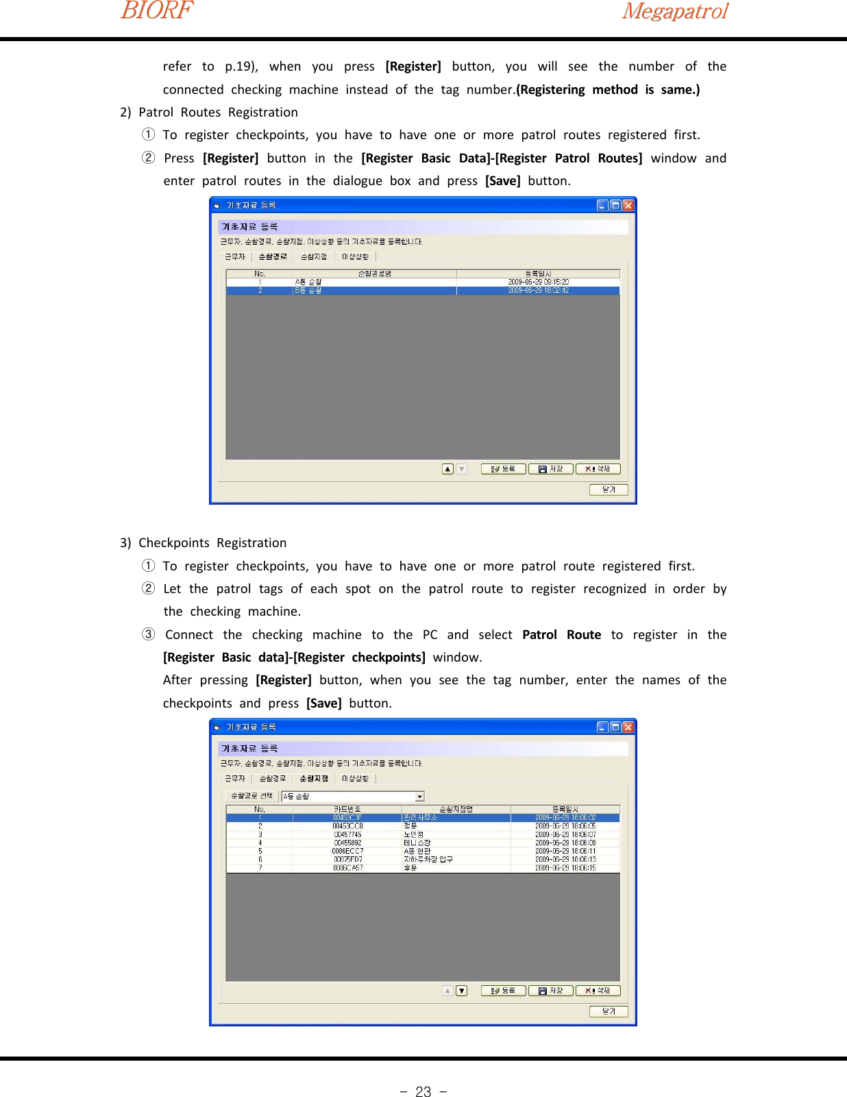 BIORFBIORFBIORFMegapatrolMegapatrolMegapatrol-23-refer to p.19), when you press [Register] button, you will see the number of theconnected checking machine instead of the tag number.(Registering method is same.)2) Patrol Routes RegistrationTo register checkpoints, you have to have one or more patrol routes registered first.①Press②[Register] buttoninthe[Register Basic Data]‐[Register Patrol Routes] window andenter patrol routes in the dialogue box and press [Save] button.3) Checkpoints RegistrationTo register checkpoints, you have to have one or more patrol route registered first.①Let the patrol tags of each spot on the patrol route to register recognized in order by②the checking machine.Connect the checking machine to the PC and select③Patrol Route to register in the[Register Basic data]‐[Register checkpoints] window.After pressing [Register] button, when you see the tag number, enter the names of thecheckpoints and press [Save] button.