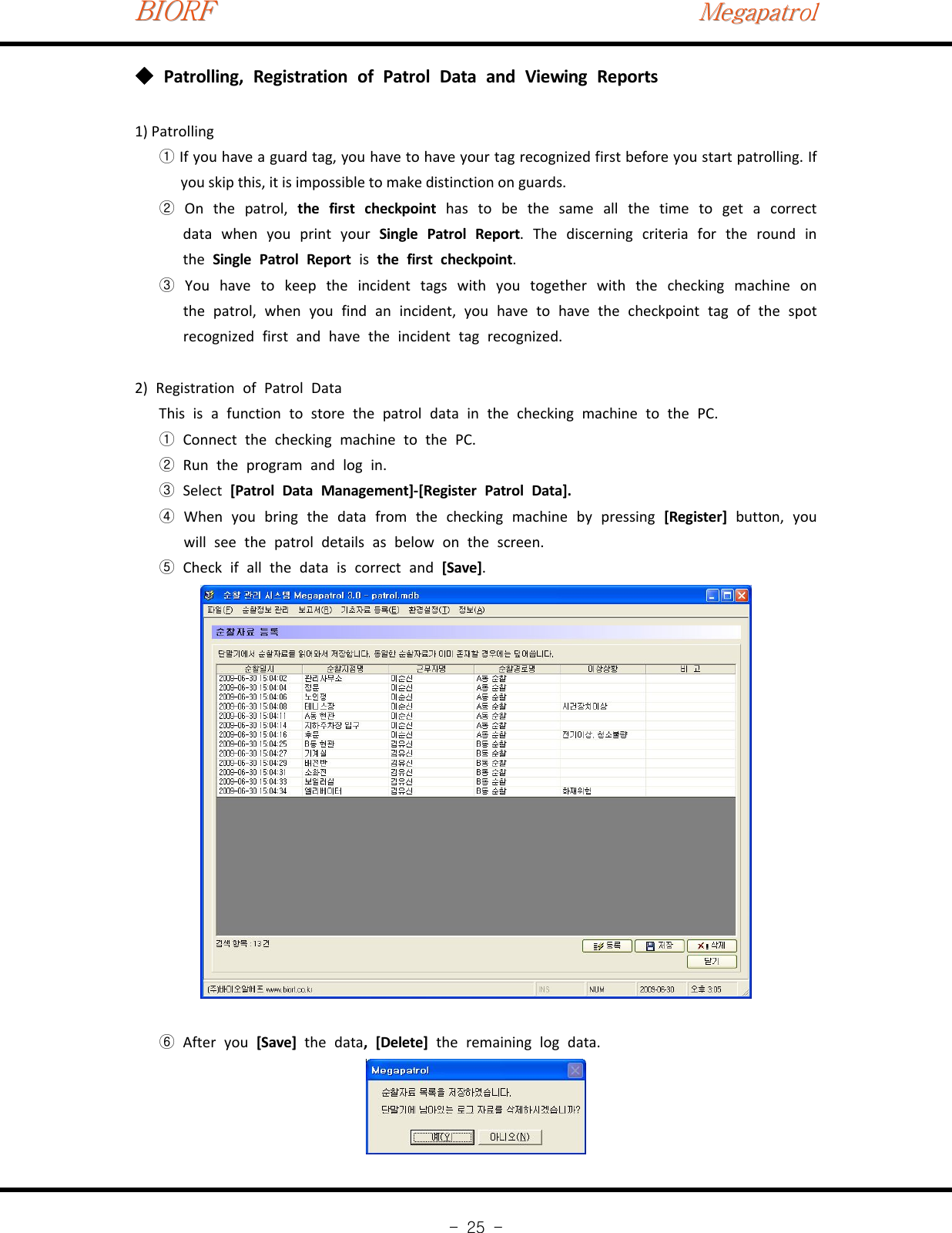 BIORFBIORFBIORFMegapatrolMegapatrolMegapatrol-25-Patrolling, Registration of Patrol Data and Viewing Reports◆1) PatrollingIf you have a guard tag, you have to have your tag recognized first before you start patrolling. If①you skip this, it is impossible to make distinction on guards.On the patrol,②the first checkpoint has to be the same all the time to get a correctdata when you print your Single Patrol Report. The discerning criteria for the round inthe Single Patrol Report is the first checkpoint.You have to keep the incident tags with you together with the checking machine on③thepatrol,whenyoufindanincident,youhavetohavethecheckpointtagofthespotrecognized first and have the incident tag recognized.2) Registration of Patrol DataThis is a function to store the patrol data in the checking machine to the PC.Connect the checking machine to the PC.①Run the program and log in.②Select③[Patrol Data Management]‐[Register Patrol Data].When you bring the data from the checking machine by pressing④[Register] button, youwill see the patrol details as below on the screen.Check if all the data is correct and⑤[Save].⑥After you [Save] the data,[Delete]the remaining log data.