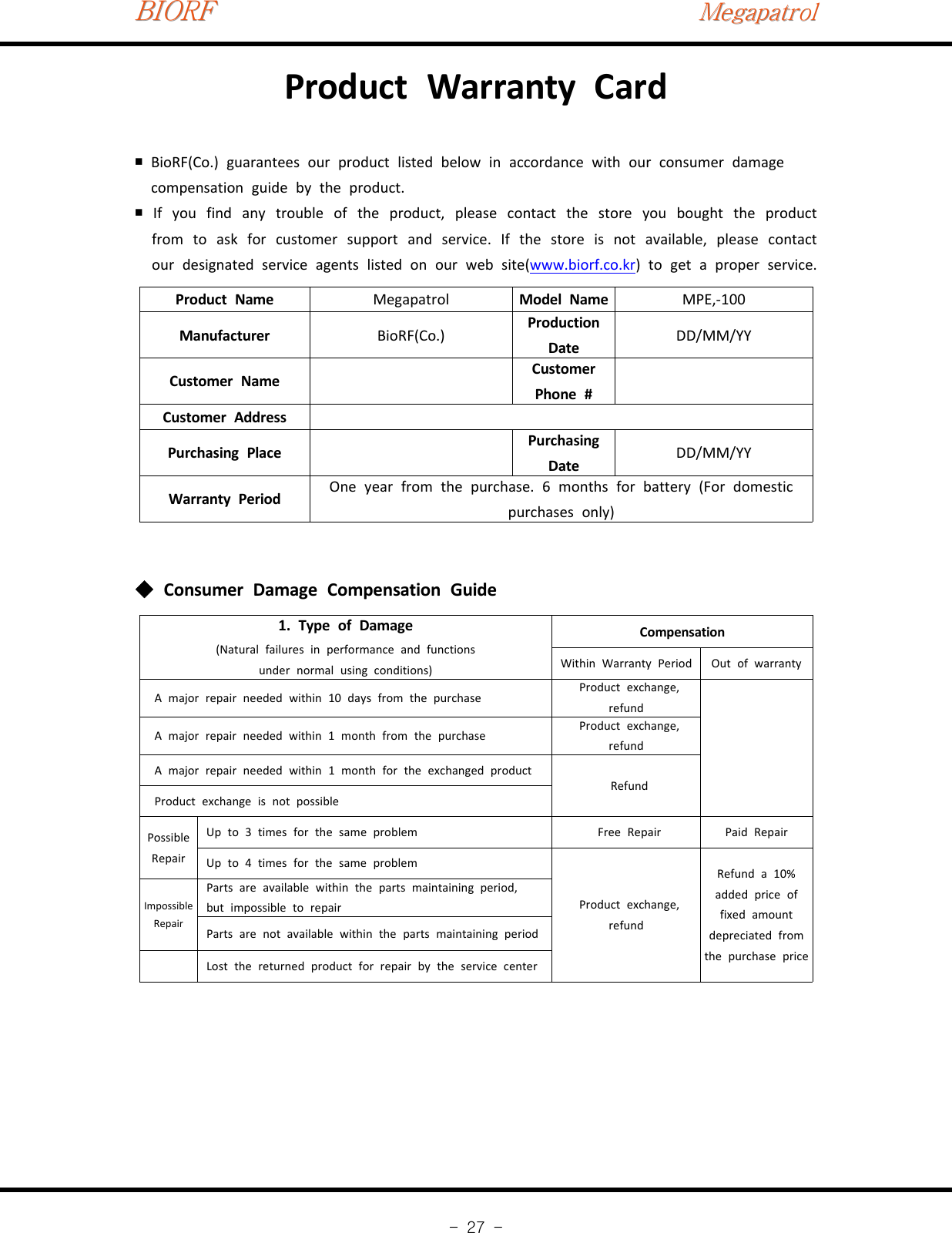 BIORFBIORFBIORFMegapatrolMegapatrolMegapatrol-27-Product Warranty CardBioRF(Co.)￭guarantees our product listed below in accordance with our consumer damagecompensation guide by the product.If you find any trouble of the product, please contact the store you bought the product￭from to ask for customer support and service. If the store is not available, please contactour designated service agents listed on our web site(www.biorf.co.kr)togetaproperservice.Product Name Megapatrol Model Name MPE,‐100Manufacturer BioRF(Co.) ProductionDate DD/MM/YYCustomer Name CustomerPhone #Customer AddressPurchasing Place PurchasingDate DD/MM/YYWarranty Period One year from the purchase. 6 months for battery (For domesticpurchases only)Consumer Damage Compensation Guide◆1. Type of Damage(Natural failures in performance and functionsunder normal using conditions)CompensationWithin Warranty Period Out of warrantyA major repair needed within 10 days from the purchase Product exchange,refundA major repair needed within 1 month from the purchase Product exchange,refundA major repair needed within 1 month for the exchanged productRefundProduct exchange is not possiblePossibleRepairUp to 3 times for the same problem Free Repair Paid RepairUp to 4 times for the same problemProduct exchange,refundRefund a 10%added price offixed amountdepreciated fromthe purchase priceImpossibleRepairParts are available within the parts maintaining period,but impossible to repairParts are not available within the parts maintaining periodLost the returned product for repair by the service center