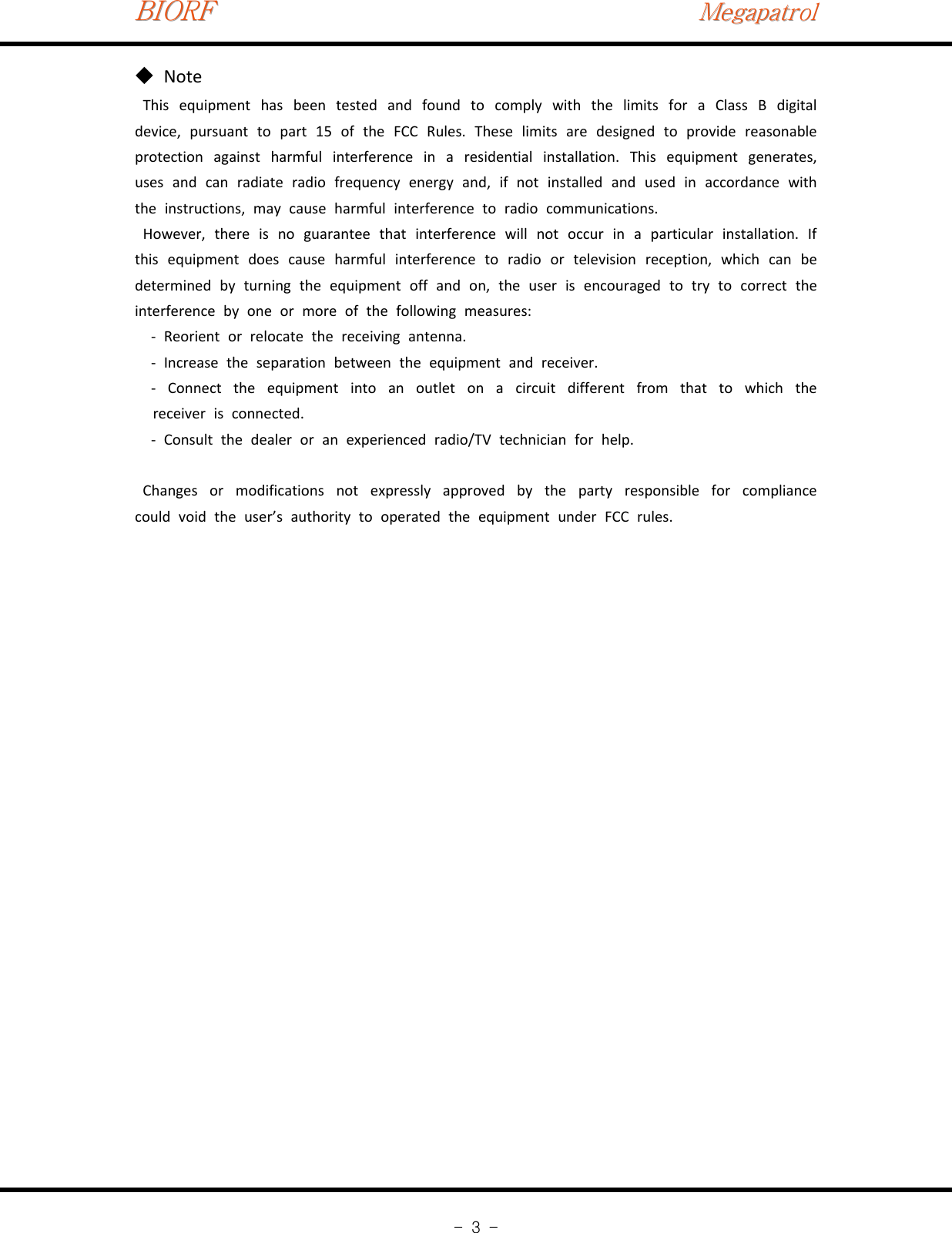 BIORFBIORFBIORFMegapatrolMegapatrolMegapatrol-3-Note◆This equipment has been tested and found to comply with the limits for a Class B digitaldevice, pursuant to part 15 of the FCC Rules. These limits are designed to provide reasonableprotection against harmful interference in a residential installation. This equipment generates,uses and can radiate radio frequency energy and, if not installed and used in accordance withthe instructions, may cause harmful interference to radio communications.However, there is no guarantee that interference will not occur in a particular installation. Ifthis equipment does cause harmful interference to radio or television reception, which can bedetermined by turning the equipment off and on, the user is encouraged to try to correct theinterference by one or more of the following measures:‐Reorient or relocate the receiving antenna.‐Increase the separation between the equipment and receiver.‐Connect the equipment into an outlet on a circuit different from that to which thereceiver is connected.‐Consult the dealer or an experienced radio/TV technician for help.Changes or modifications not expressly approved by the party responsible for compliancecould void the user’s authority to operated the equipment under FCC rules.