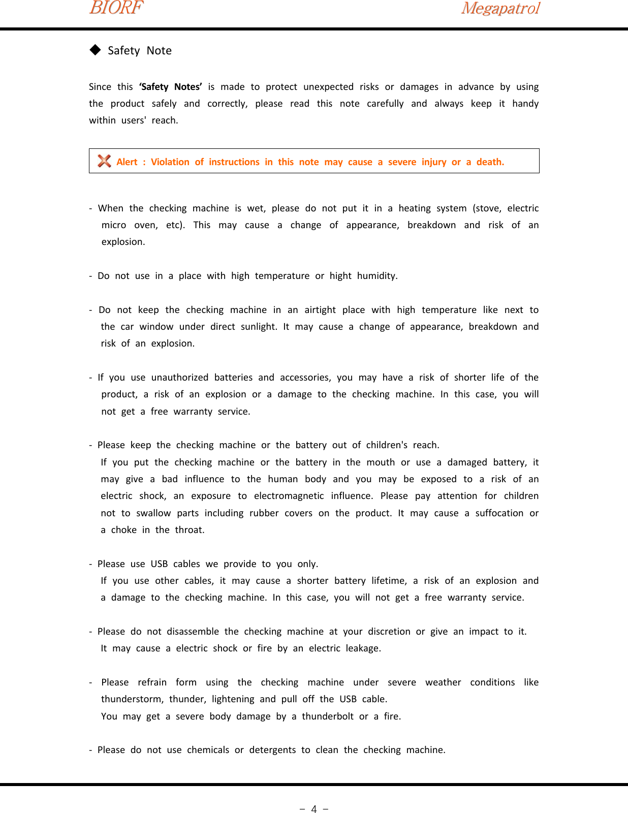 BIORFBIORFBIORFMegapatrolMegapatrolMegapatrol-4-Safety Note◆Since this ‘Safety Notes’ is made to protect unexpected risks or damages in advance by usingthe product safely and correctly, please read this note carefully and always keep it handywithin users&apos; reach.Alert : Violation of instructions in this note may cause a severe injury or a death.‐When the checking machine is wet, please do not put it in a heating system (stove, electricmicro oven, etc). This may cause a change of appearance, breakdown and risk of anexplosion.‐Do not use in a place with high temperature or hight humidity.‐Do not keep the checking machine in an airtight place with high temperature like next tothe car window under direct sunlight. It may cause a change of appearance, breakdown andrisk of an explosion.‐If you use unauthorized batteries and accessories, you may have a risk of shorter life of theproduct, a risk of an explosion or a damage to the checking machine. In this case, you willnot get a free warranty service.‐Please keep the checking machine or the battery out of children&apos;s reach.If you put the checking machine or the battery in the mouth or use a damaged battery, itmay give a bad influence to the human body and you may be exposed to a risk of anelectric shock, an exposure to electromagnetic influence. Please pay attention for childrennot to swallow parts including rubber covers on the product. It may cause a suffocation ora choke in the throat.‐Please use USB cables we provide to you only.If you use other cables, it may cause a shorter battery lifetime, a risk of an explosion anda damage to the checking machine. In this case, you will not get a free warranty service.‐Please do not disassemble the checking machine at your discretion or give an impact to it.It may cause a electric shock or fire by an electric leakage.‐Please refrain form using the checking machine under severe weather conditions likethunderstorm, thunder, lightening and pull off the USB cable.You may get a severe body damage by a thunderbolt or a fire.‐Please do not use chemicals or detergents to clean the checking machine.