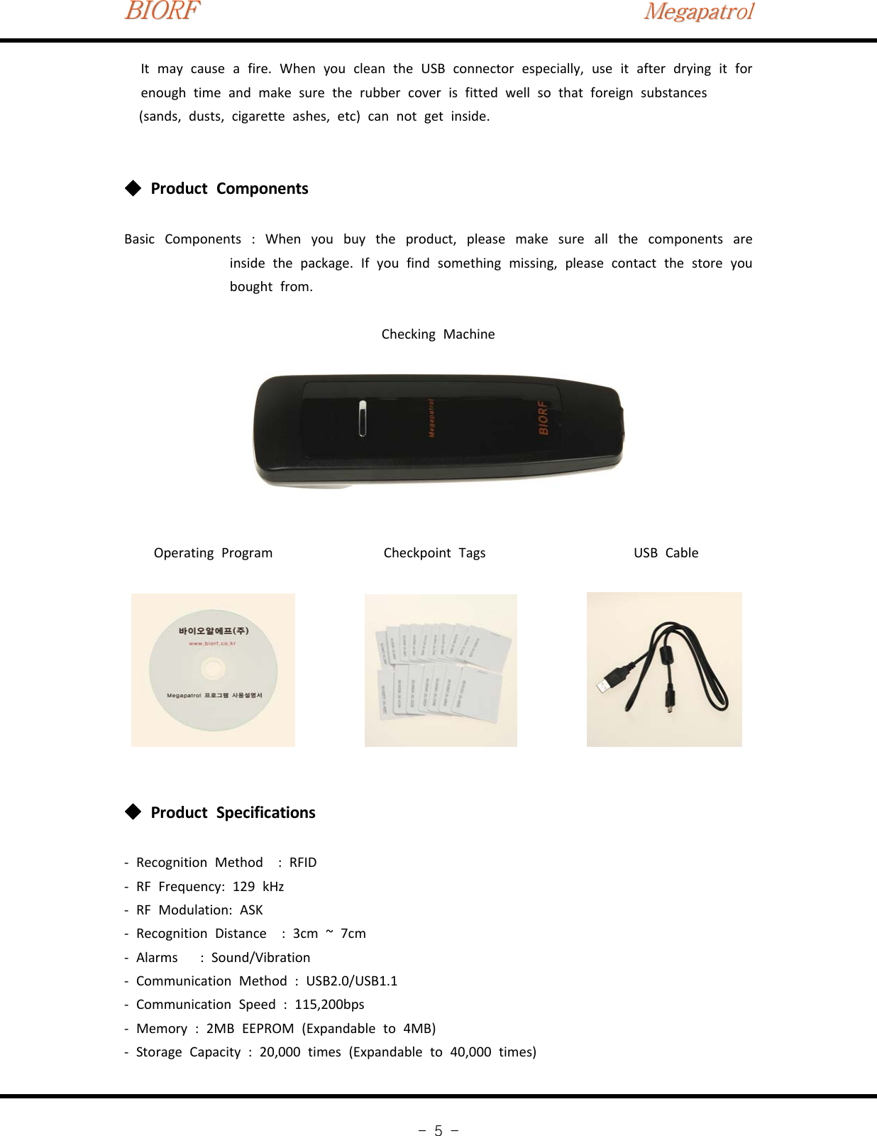 BIORFBIORFBIORFMegapatrolMegapatrolMegapatrol-5-It may cause a fire. When you clean the USB connector especially, use it after drying it forenough time and make sure the rubber cover is fitted well so that foreign substances(sands, dusts, cigarette ashes, etc) can not get inside.Product Components◆Basic Components : When you buy the product, please make sure all the components areinside the package. If you find something missing, please contact the store youbought from.Checking MachineOperating Program Checkpoint Tags USB CableProduct Specifications◆‐Recognition Method : RFID‐RF Frequency: 129 kHz‐RF Modulation: ASK‐Recognition Distance : 3cm ~ 7cm‐Alarms : Sound/Vibration‐Communication Method : USB2.0/USB1.1‐Communication Speed : 115,200bps‐Memory : 2MB EEPROM (Expandable to 4MB)‐Storage Capacity : 20,000 times (Expandable to 40,000 times)