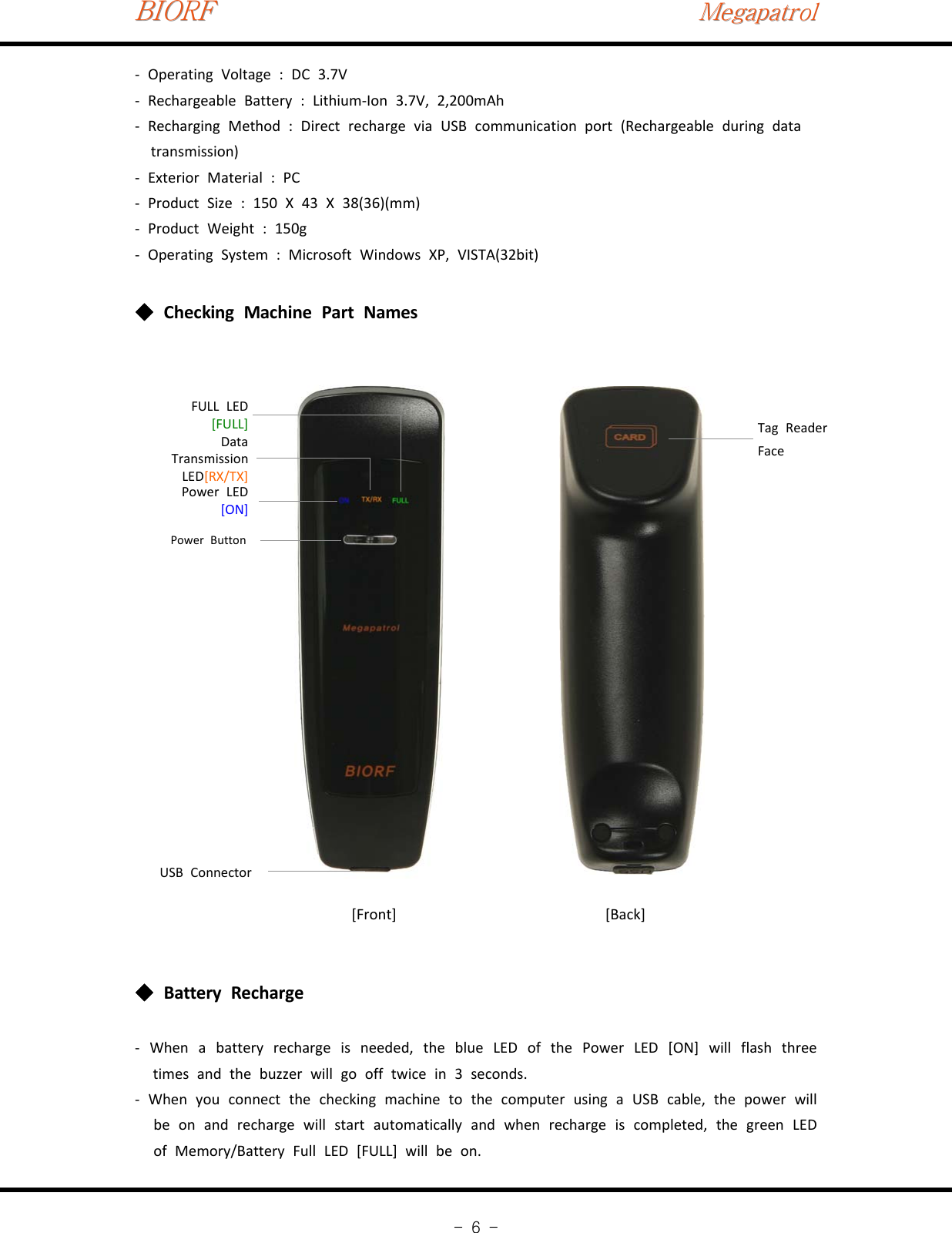 BIORFBIORFBIORFMegapatrolMegapatrolMegapatrol-6-‐Operating Voltage : DC 3.7V‐Rechargeable Battery : Lithium‐Ion 3.7V, 2,200mAh‐Recharging Method : Direct recharge via USB communication port (Rechargeable during datatransmission)‐Exterior Material : PC‐Product Size : 150 X 43 X 38(36)(mm)‐ProductWeight:150g‐Operating System : Microsoft Windows XP, VISTA(32bit)Checking Machine Part Names◆Tag ReaderFacePower ButtonPower LED[ON]DataTransmissionLED[RX/TX]FULL LED[FULL]USB Connector[Front] [Back]Battery Recharge◆‐When a battery recharge is needed, the blue LED of the Power LED [ON] will flash threetimes and the buzzer will go off twice in 3 seconds.‐When you connect the checking machine to the computer using a USB cable, the power willbe on and recharge will start automatically and when recharge is completed, the green LEDof Memory/Battery Full LED [FULL] will be on.