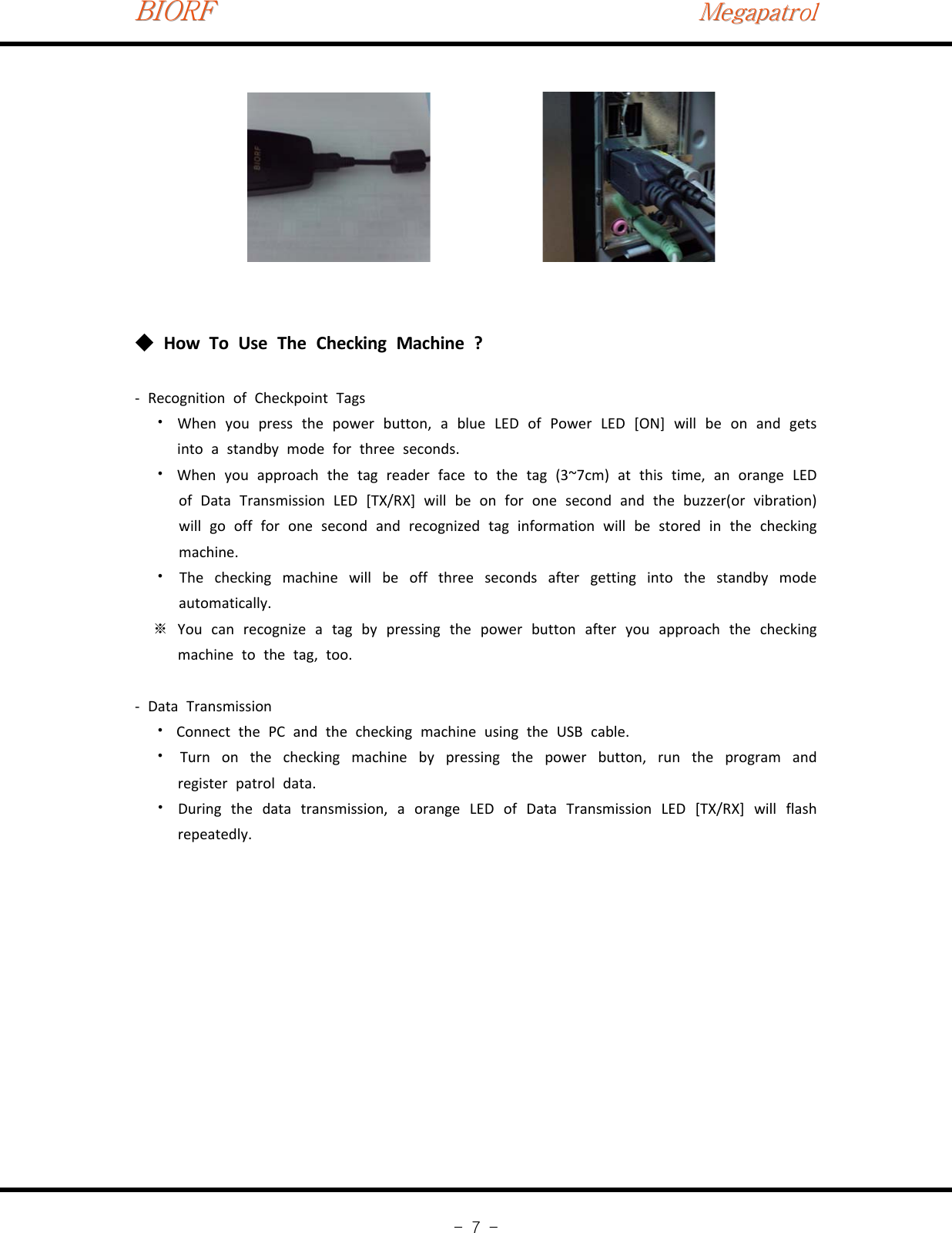 BIORFBIORFBIORFMegapatrolMegapatrolMegapatrol-7-How To Use The Checking Machine ?◆‐Recognition of Checkpoint TagsWhen you press the power button, a blue LED of Power LED [ON] will be on and gets⦁into a standby mode for three seconds.When you approach the tag reader face to the tag (3~7cm) at this time, an orange LED⦁of Data Transmission LED [TX/RX] will be on for one second and the buzzer(or vibration)will go off for one second and recognized tag information will be stored in the checkingmachine.The checking machine will be off three seconds after getting into the standby mode⦁automatically.You can recognize a tag by pressing the power button after you approach the checking※machine to the tag, too.‐Data TransmissionConnect the PC and the checking machine using the USB cable.⦁Turn on the checking machine by pressing the power button, run the program and⦁register patrol data.During the data transmission, a orange LED of Data Transmission LED [TX/RX] will flash⦁repeatedly.