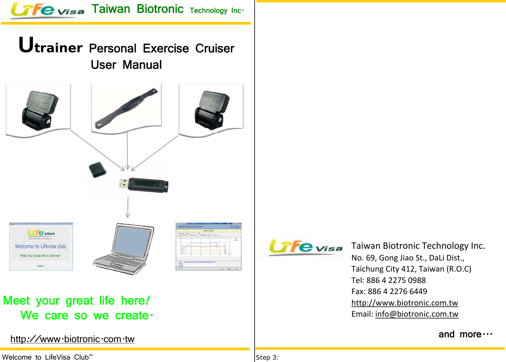 Step 3:TaiwanBiotronicTechnologyInc.No.69,GongJiaoSt.,DaLiDist.,TaichungCity412,Taiwan(R.O.C)Tel:886422750988Fax:886422766449http://www.biotronic.com.twEmail:info@biotronic.com.twWelcome to LifeVisa Club~    http www biotronic com tw:// . . .Meet your great life here     !We care so we create     .Utrainer Personal Exercise Cruiser   User Manual and more ...Taiwan Biotronic  Technology Inc .