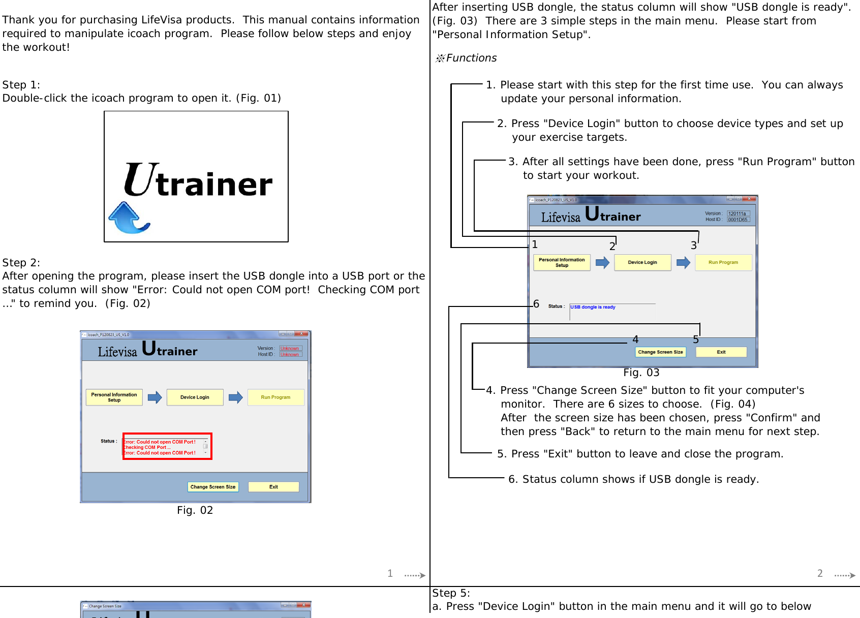 ※FunctionsStep 1:Step 2:Step 5:   2. Press &quot;Device Login&quot; button to choose device types and set up       your exercise targets.Double-click the icoach program to open it. (Fig. 01)Thank you for purchasing LifeVisa products.  This manual contains informationrequired to manipulate icoach program.  Please follow below steps and enjoythe workout!After inserting USB dongle, the status column will show &quot;USB dongle is ready&quot;.(Fig. 03)  There are 3 simple steps in the main menu.  Please start from&quot;Personal Information Setup&quot;.1. Please start with this step for the first time use.  You can always    update your personal information.4. Press &quot;Change Screen Size&quot; button to fit your computer&apos;s    monitor.  There are 6 sizes to choose.  (Fig. 04)    After  the screen size has been chosen, press &quot;Confirm&quot; and    then press &quot;Back&quot; to return to the main menu for next step.a. Press &quot;Device Login&quot; button in the main menu and it will go to below   5. Press &quot;Exit&quot; button to leave and close the program.        6. Status column shows if USB dongle is ready.After opening the program, please insert the USB dongle into a USB port or thestatus column will show &quot;Error: Could not open COM port!  Checking COM port…&quot; to remind you.  (Fig. 02)      3. After all settings have been done, press &quot;Run Program&quot; button          to start your workout.Fig. 02Fig. 031236451 2Lifevisa UtrainerLifevisa UtrainerLif iU