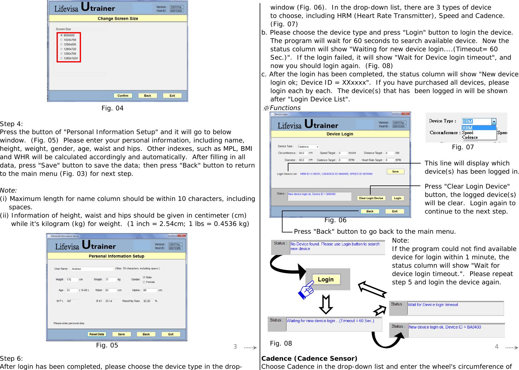 ※FunctionsStep 4:Step 6: Cadence (Cadence Sensor)Press &quot;Back&quot; button to go back to the main menu.Press the button of &quot;Personal Information Setup&quot; and it will go to belowwindow.  (Fig. 05)  Please enter your personal information, including name,height, weight, gender, age, waist and hips.  Other indexes, such as MPL, BMIand WHR will be calculated accordingly and automatically.  After filling in alldata, press &quot;Save&quot; button to save the data; then press &quot;Back&quot; button to returnto the main menu (Fig. 03) for next step.Note:(i) Maximum length for name column should be within 10 characters, including    spaces.(ii) Information of height, waist and hips should be given in centimeter (cm)     while it&apos;s kilogram (kg) for weight.  (1 inch = 2.54cm; 1 lbs = 0.4536 kg)    window (Fig. 06).  In the drop-down list, there are 3 types of device    to choose, including HRM (Heart Rate Transmitter), Speed and Cadence.    (Fig. 07)b. Please choose the device type and press &quot;Login&quot; button to login the device.    The program will wait for 60 seconds to search available device.  Now the    status column will show &quot;Waiting for new device login....(Timeout= 60    Sec.)&quot;.  If the login failed, it will show &quot;Wait for Device login timeout&quot;, and    now you should login again.  (Fig. 08)c. After the login has been completed, the status column will show &quot;New device    login ok; Device ID = XXxxxx&quot;.  If you have purchased all devices, please    login each by each.  The device(s) that has  been logged in will be shown    after &quot;Login Device List&quot;.Press &quot;Clear Login Device&quot;button, the logged device(s)will be clear.  Login again tocontinue to the next step.This line will display whichdevice(s) has been logged in.Note:If the program could not find availabledevice for login within 1 minute, thestatus column will show &quot;Wait fordevice login timeout.&quot;.  Please repeatstep 5 and login the device again.Choose Cadence in the drop-down list and enter the wheel&apos;s circumference ofAfter login has been completed, please choose the device type in the drop-3 4Fig. 04Fig. 05Fig. 07Fig. 06Fig. 08Lifevisa UtrainerLifevisa UtrainerLifevisa Utrainer