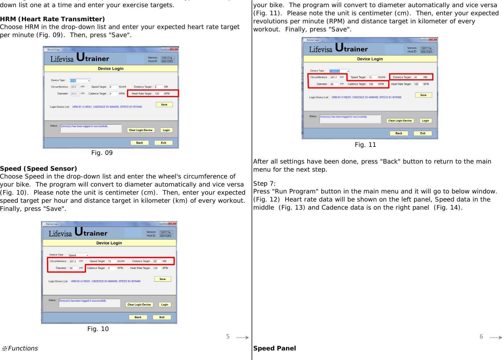HRM (Heart Rate Transmitter)Speed (Speed Sensor)Step 7:※Functions Speed PanelChoose Speed in the drop-down list and enter the wheel&apos;s circumference ofyour bike.  The program will convert to diameter automatically and vice versa(Fig. 10).  Please note the unit is centimeter (cm).  Then, enter your expectedspeed target per hour and distance target in kilometer (km) of every workout.Finally, press &quot;Save&quot;.After all settings have been done, press &quot;Back&quot; button to return to the mainmenu for the next step.Press &quot;Run Program&quot; button in the main menu and it will go to below window.(Fig. 12)  Heart rate data will be shown on the left panel, Speed data in themiddle  (Fig. 13) and Cadence data is on the right panel  (Fig. 14).Choose HRM in the drop-down list and enter your expected heart rate targetper minute (Fig. 09).  Then, press &quot;Save&quot;.pyour bike.  The program will convert to diameter automatically and vice versa(Fig. 11).  Please note the unit is centimeter (cm).  Then, enter your expectedrevolutions per minute (RPM) and distance target in kilometer of everyworkout.  Finally, press &quot;Save&quot;.g p , p yp pdown list one at a time and enter your exercise targets.5 6Fig. 09Fig. 10Fig. 11Lifevisa UtrainerLifevisa UtrainerLifevisa Utrainer
