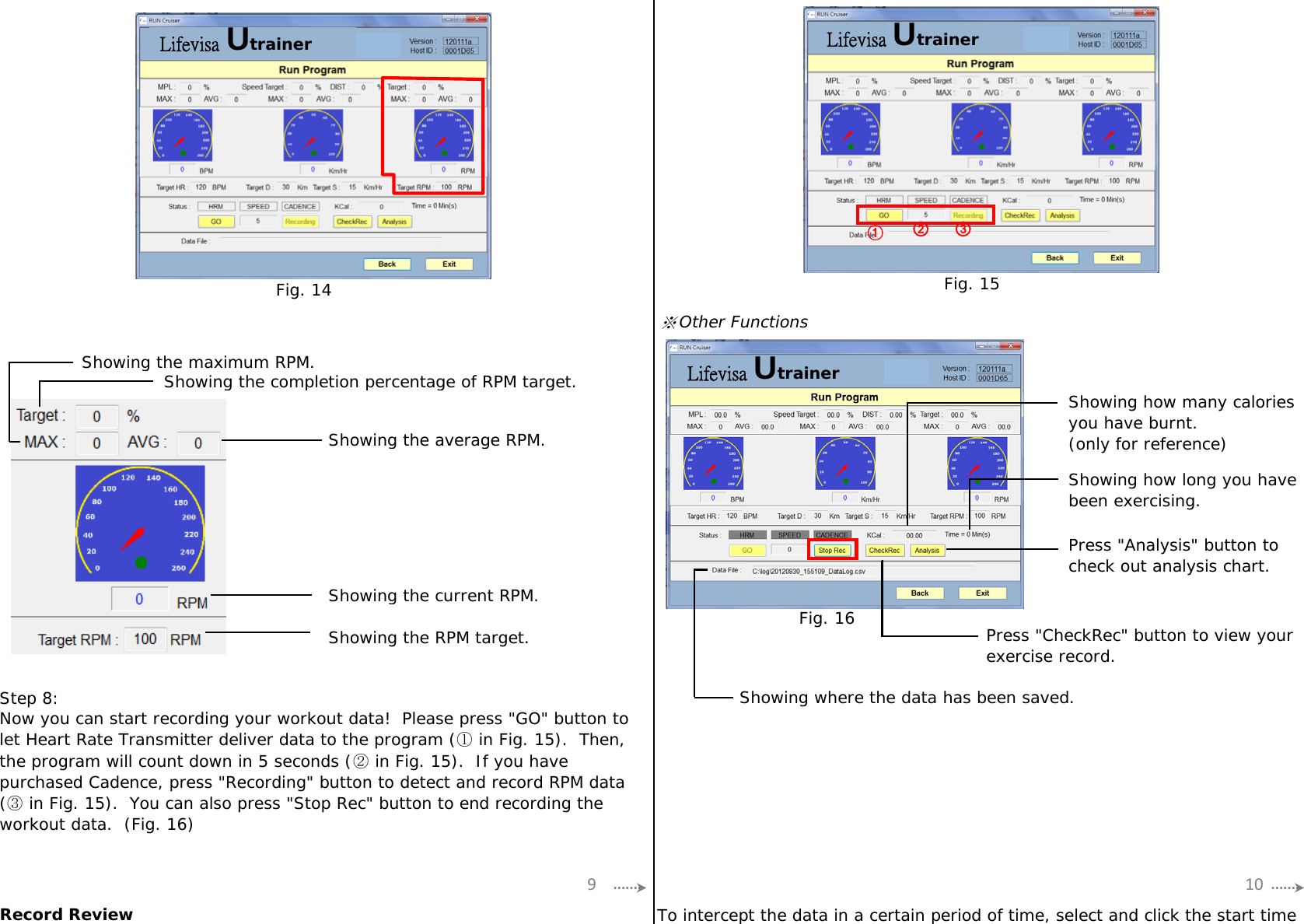 ※Other FunctionsShowing the maximum RPM.Showing the completion percentage of RPM target.Showing the average RPM.Showing the current RPM.Showing the RPM target.Step 8:Record ReviewShowing how many caloriesyou have burnt.(only for reference)Showing how long you havebeen exercising.Press &quot;Analysis&quot; button tocheck out analysis chart.To intercept the data in a certain period of time, select and click the start timePress &quot;CheckRec&quot; button to view yourexercise record.Showing where the data has been saved.Now you can start recording your workout data!  Please press &quot;GO&quot; button tolet Heart Rate Transmitter deliver data to the program (① in Fig. 15).  Then,the program will count down in 5 seconds (② in Fig. 15).  If you havepurchased Cadence, press &quot;Recording&quot; button to detect and record RPM data(③ in Fig. 15).  You can also press &quot;Stop Rec&quot; button to end recording theworkout data.  (Fig. 16)9 10Fig. 14 Fig. 15①③②Fig. 16Lifevisa Utrainer Lifevisa  UtrainerLifevisa Utrainer