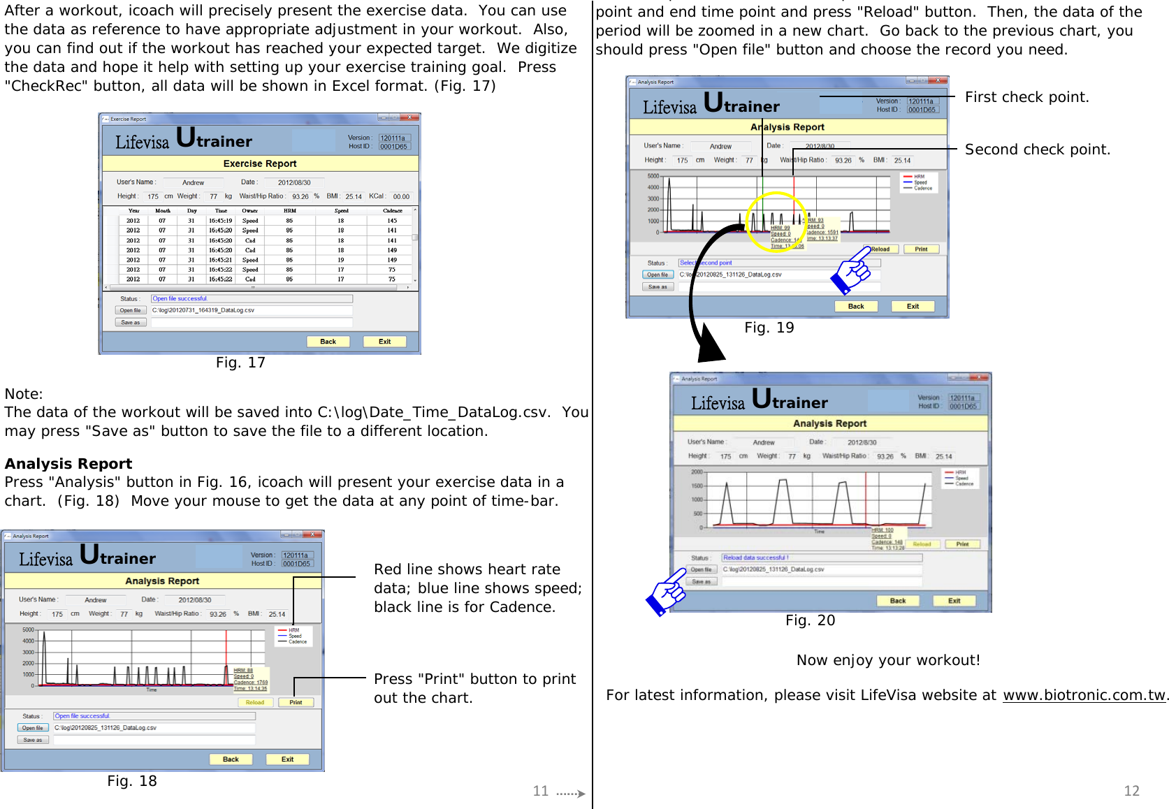 First check point.Second check point.Note:Analysis ReportAfter a workout, icoach will precisely present the exercise data.  You can usethe data as reference to have appropriate adjustment in your workout.  Also,you can find out if the workout has reached your expected target.  We digitizethe data and hope it help with setting up your exercise training goal.  Press&quot;CheckRec&quot; button, all data will be shown in Excel format. (Fig. 17)Press &quot;Analysis&quot; button in Fig. 16, icoach will present your exercise data in achart.  (Fig. 18)  Move your mouse to get the data at any point of time-bar.pp,point and end time point and press &quot;Reload&quot; button.  Then, the data of theperiod will be zoomed in a new chart.  Go back to the previous chart, youshould press &quot;Open file&quot; button and choose the record you need.The data of the workout will be saved into C:\log\Date_Time_DataLog.csv.  Youmay press &quot;Save as&quot; button to save the file to a different location.Red line shows heart ratedata; blue line shows speed;black line is for Cadence.Press &quot;Print&quot; button to printout the chart. For latest information, please visit LifeVisa website at www.biotronic.com.tw.Now enjoy your workout!11 12Fig. 17Fig. 18Fig. 19Fig. 20Lifevisa UtrainerLifevisa UtrainerLifevisa UtrainerLifevisa Utrainer