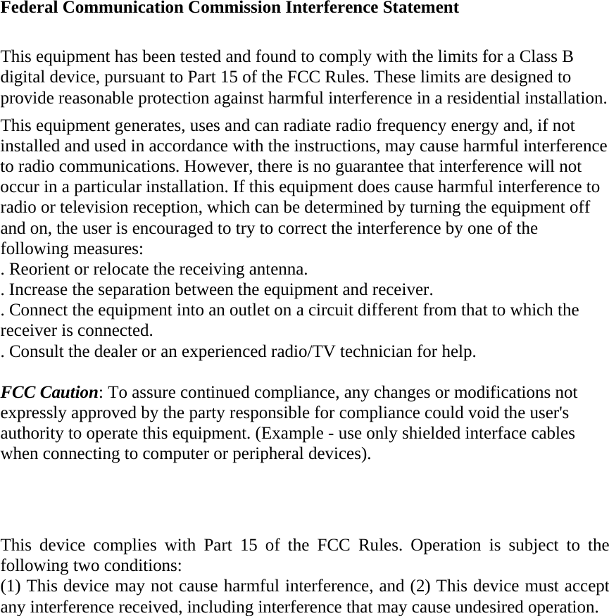  Federal Communication Commission Interference Statement  This equipment has been tested and found to comply with the limits for a Class B digital device, pursuant to Part 15 of the FCC Rules. These limits are designed to provide reasonable protection against harmful interference in a residential installation. This equipment generates, uses and can radiate radio frequency energy and, if not installed and used in accordance with the instructions, may cause harmful interference to radio communications. However, there is no guarantee that interference will not occur in a particular installation. If this equipment does cause harmful interference to radio or television reception, which can be determined by turning the equipment off and on, the user is encouraged to try to correct the interference by one of the following measures: . Reorient or relocate the receiving antenna. . Increase the separation between the equipment and receiver. . Connect the equipment into an outlet on a circuit different from that to which the receiver is connected. . Consult the dealer or an experienced radio/TV technician for help.  FCC Caution: To assure continued compliance, any changes or modifications not expressly approved by the party responsible for compliance could void the user&apos;s authority to operate this equipment. (Example - use only shielded interface cables when connecting to computer or peripheral devices).    This device complies with Part 15 of the FCC Rules. Operation is subject to the following two conditions: (1) This device may not cause harmful interference, and (2) This device must accept any interference received, including interference that may cause undesired operation. 