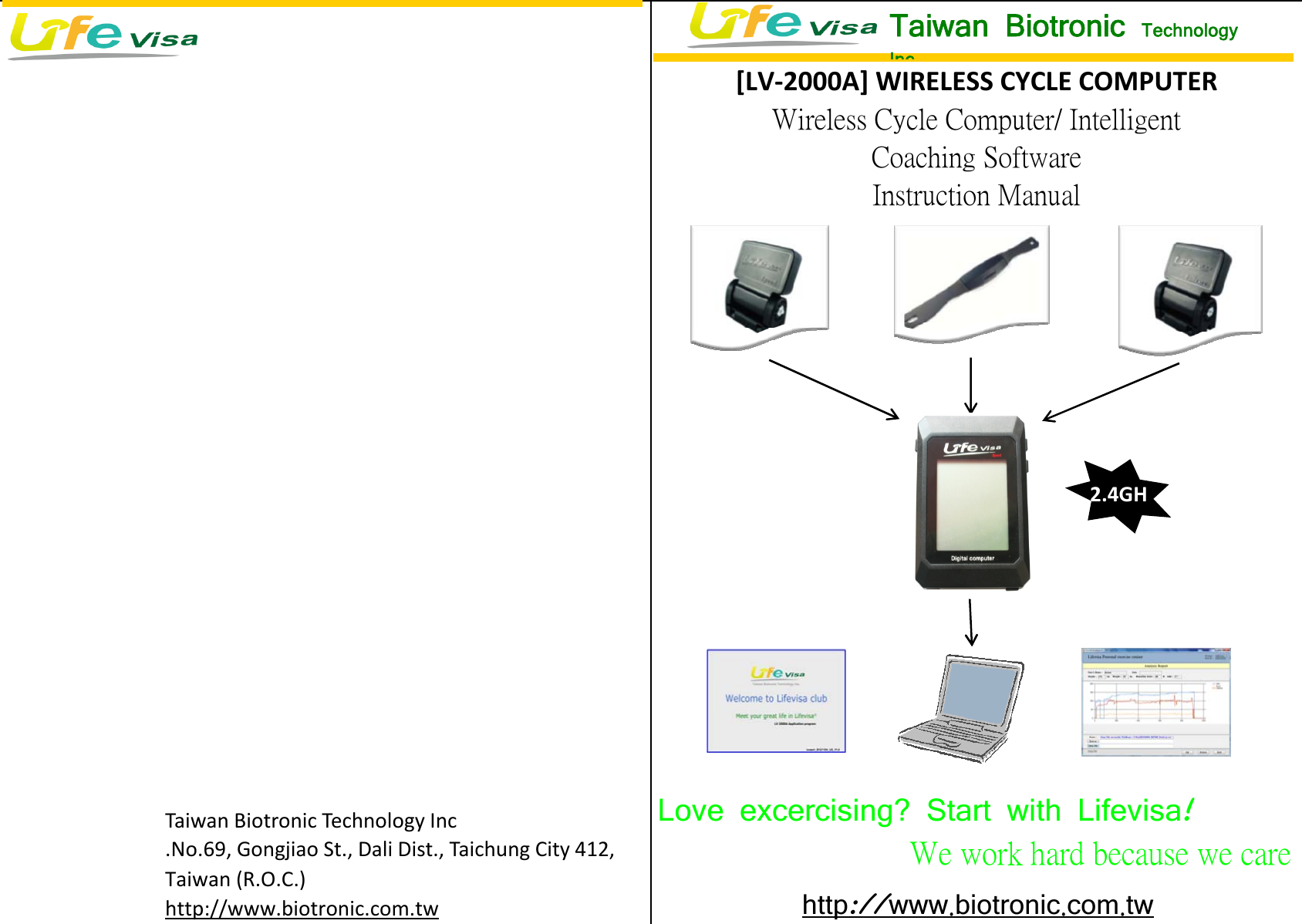  Taiwan Biotronic Technology Inc .No.69, Gongjiao St., Dali Dist., Taichung City 412,Taiwan (R.O.C.)http://www.biotronic.com.twLove excercising? Start with Lifevisa    !We work hard because we care http www:// .biotronic.com.tw[LV‐2000A]WIRELESSCYCLECOMPUTERWireless Cycle Computer/ IntelligentCoaching SoftwareInstruction ManualTaiwan Biotronic  TechnologyInc2.4GH