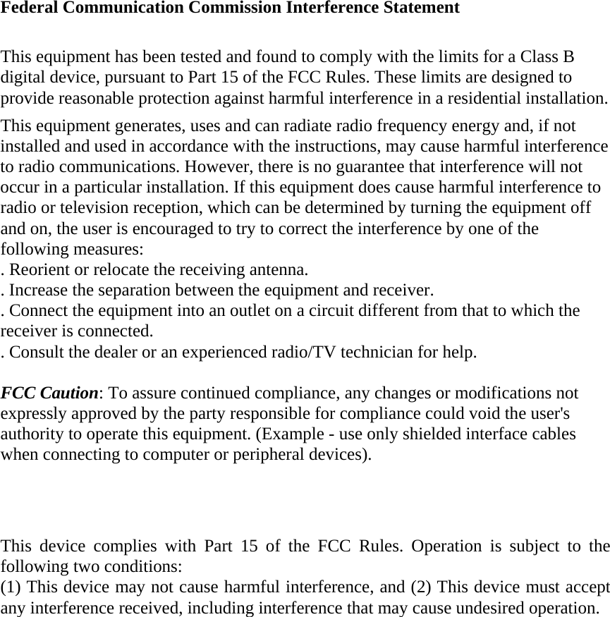  Federal Communication Commission Interference Statement  This equipment has been tested and found to comply with the limits for a Class B digital device, pursuant to Part 15 of the FCC Rules. These limits are designed to provide reasonable protection against harmful interference in a residential installation. This equipment generates, uses and can radiate radio frequency energy and, if not installed and used in accordance with the instructions, may cause harmful interference to radio communications. However, there is no guarantee that interference will not occur in a particular installation. If this equipment does cause harmful interference to radio or television reception, which can be determined by turning the equipment off and on, the user is encouraged to try to correct the interference by one of the following measures: . Reorient or relocate the receiving antenna. . Increase the separation between the equipment and receiver. . Connect the equipment into an outlet on a circuit different from that to which the receiver is connected. . Consult the dealer or an experienced radio/TV technician for help.  FCC Caution: To assure continued compliance, any changes or modifications not expressly approved by the party responsible for compliance could void the user's authority to operate this equipment. (Example - use only shielded interface cables when connecting to computer or peripheral devices).    This device complies with Part 15 of the FCC Rules. Operation is subject to the following two conditions: (1) This device may not cause harmful interference, and (2) This device must accept any interference received, including interference that may cause undesired operation. 