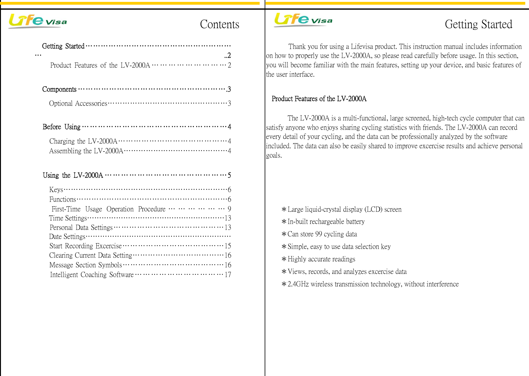 Personal Data Settings&hellip;&hellip;&hellip;&hellip;&hellip; &hellip;&hellip;&hellip;&hellip;&hellip;&hellip; &hellip;&hellip;&hellip;13Date Settings&hellip;&hellip;&hellip;&hellip;&hellip;&hellip;&hellip;&hellip;&hellip;&hellip;&hellip;&hellip;&hellip;&hellip;&hellip;&hellip;&hellip;&hellip;&hellip;&hellip;Message Section Symbols&hellip;&hellip;&hellip;&hellip;&hellip;&hellip;&hellip;&hellip;&hellip;&hellip;&hellip;&hellip;&hellip;16Intelligent Coaching Software &hellip; &hellip; &hellip; &hellip; &hellip; &hellip; &hellip; &hellip; &hellip; &hellip; &hellip; 17Keys&hellip;&hellip;&hellip;&hellip;&hellip;&hellip;&hellip;&hellip;&hellip;&hellip;&hellip;&hellip;&hellip;&hellip;&hellip;&hellip;&hellip;&hellip;&hellip;&hellip;&hellip;&hellip;6Functions&hellip;&hellip;&hellip;&hellip;&hellip;&hellip;&hellip;&hellip;&hellip;&hellip;&hellip;&hellip;&hellip;&hellip;&hellip;&hellip;&hellip;&hellip;&hellip;&hellip;6First-Time Usage Operation Procedure &hellip;&hellip;&hellip;&hellip;&hellip;&hellip;9Time Settings&hellip;&hellip;&hellip;&hellip;&hellip;&hellip;&hellip;&hellip;&hellip;&hellip;&hellip;&hellip;&hellip;&hellip;&hellip;&hellip;&hellip;&hellip;&hellip;13Charging the LV-2000A&hellip;&hellip;&hellip;&hellip;&hellip;&hellip;&hellip;&hellip;&hellip;&hellip;&hellip;&hellip;&hellip;&hellip;4Using the LV-2000A &hellip;&hellip;&hellip;&hellip;&hellip;&hellip;&hellip;&hellip;&hellip;&hellip;&hellip;&hellip;&hellip;&hellip;&hellip;5            Thank you for using a Lifevisa product. This instruction manual includes informationon how to properly use the LV-2000A, so please read carefully before usage. In this section,you will become familiar with the main features, setting up your device, and basic features ofthe user interface.Getting Started&hellip;&hellip;&hellip;&hellip;&hellip;&hellip;&hellip;&hellip;&hellip;&hellip;&hellip;&hellip;&hellip;&hellip;&hellip;&hellip;&hellip;&hellip;&hellip;&hellip; ..2Before Using &hellip;&hellip;&hellip;&hellip;&hellip;&hellip;&hellip;&hellip;&hellip;&hellip;&hellip;&hellip;&hellip;&hellip;&hellip;&hellip;&hellip;&hellip;4Components &hellip;&hellip;&hellip;&hellip;&hellip;&hellip;&hellip;&hellip;&hellip;&hellip;&hellip;&hellip;&hellip;&hellip;&hellip;&hellip;&hellip;&hellip;&hellip;.3   Product Features of the LV-2000AProduct Features of the LV-2000A &hellip; &hellip; &hellip; &hellip; &hellip; &hellip; &hellip; &hellip; &hellip; 2Optional Accessories&hellip;&hellip;&hellip;&hellip;&hellip;&hellip;&hellip;&hellip;&hellip;&hellip;&hellip;&hellip;&hellip;&hellip;&hellip;&hellip;3　　　The LV-2000A is a multi-functional, large screened, high-tech cycle computer that cansatisfy anyone who enjoys sharing cycling statistics with friends. The LV-2000A can recordevery detail of your cycling, and the data can be professionally analyzed by the softwareincluded. The data can also be easily shared to improve excercise results and achieve personalgoals.Assembling the LV-2000A&hellip;&hellip;&hellip;&hellip;&hellip;&hellip;&hellip;&hellip;&hellip;&hellip;&hellip;&hellip;&hellip;&hellip;4Start Recording Excercise&hellip;&hellip;&hellip;&hellip;&hellip;&hellip;&hellip;&hellip;&hellip;&hellip;&hellip;&hellip;&hellip;15Clearing Current Data Setting&hellip;&hellip;&hellip;&hellip;&hellip;&hellip;&hellip;&hellip;&hellip;&hellip;&hellip;&hellip;16　　＊Large liquid-crystal display (LCD) screen　　＊In-built rechargeable battery　　＊Can store 99 cycling data　　＊Simple, easy to use data selection key　　＊Highly accurate readings　　＊Views, records, and analyzes excercise data　　＊2.4GHz wireless transmission technology, without interferenceGetting StartedContents