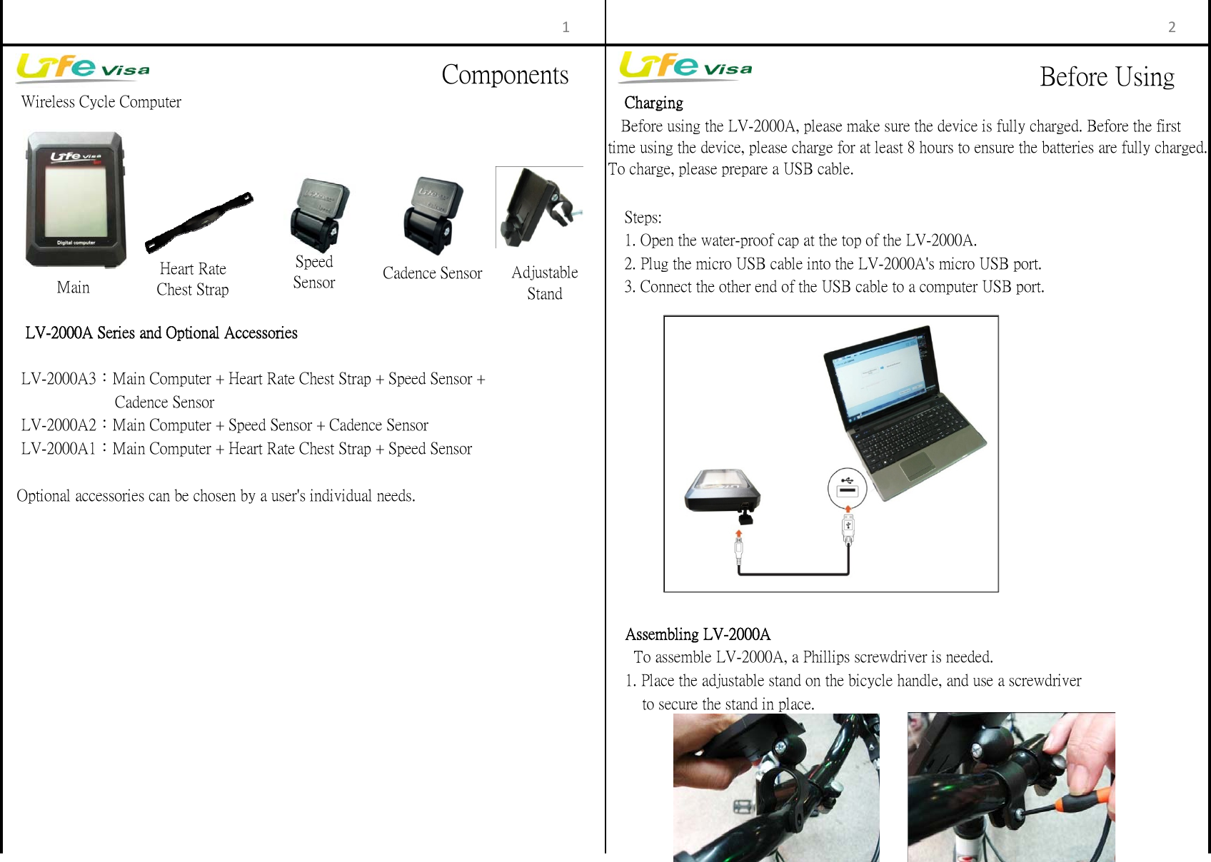　Charging　Steps:　1. Open the water-proof cap at the top of the LV-2000A.　2. Plug the micro USB cable into the LV-2000A's micro USB port.　3. Connect the other end of the USB cable to a computer USB port.   Optional accessories can be chosen by a user's individual needs.        to secure the stand in place.    Assembling LV-2000A      To assemble LV-2000A, a Phillips screwdriver is needed.    Wireless Cycle Computer     LV-2000A Series and Optional Accessories    1. Place the adjustable stand on the bicycle handle, and use a screwdriver     LV-2000A3：Main Computer + Heart Rate Chest Strap + Speed Sensor +    Before using the LV-2000A, please make sure the device is fully charged. Before the firsttime using the device, please charge for at least 8 hours to ensure the batteries are fully charged.To charge, please prepare a USB cable.                          Cadence Sensor    LV-2000A2：Main Computer + Speed Sensor + Cadence Sensor    LV-2000A1：Main Computer + Heart Rate Chest Strap + Speed Sensor1 2MainHeart RateChest StrapSpeedSensor Cadence Sensor AdjustableStandComponents Before Using