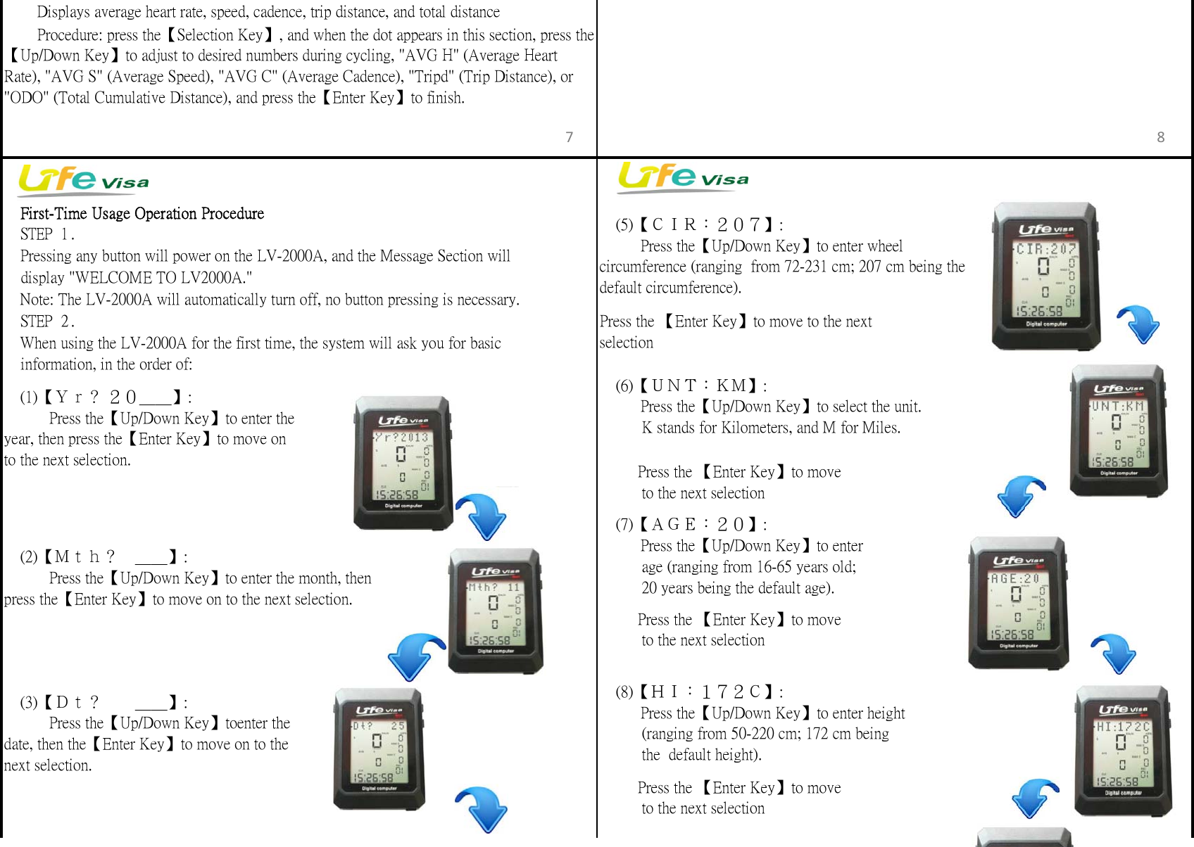 　First-Time Usage Operation Procedure　STEP 1.　STEP 2. Press the 【Enter Key】to move to the nextselection　(7)【ＡＧＥ：２０】:　　  Press the【Up/Down Key】to enter          age (ranging from 16-65 years old;          20 years being the default age).         Press the 【Enter Key】to move          to the next selection　(6)【ＵＮＴ：ＫＭ】:　　  Press the【Up/Down Key】to select the unit.          K stands for Kilometers, and M for Miles.　(5)【ＣＩＲ：２０７】: 　　 Press the【Up/Down Key】to enter wheelcircumference (ranging  from 72-231 cm; 207 cm being thedefault circumference).         Press the 【Enter Key】to move          to the next selection　(8)【ＨＩ：１７２Ｃ】:　　  Press the【Up/Down Key】to enter height          (ranging from 50-220 cm; 172 cm being          the  default height).　When using the LV-2000A for the first time, the system will ask you for basic 　Pressing any button will power on the LV-2000A, and the Message Section will     display "WELCOME TO LV2000A."　Note: The LV-2000A will automatically turn off, no button pressing is necessary.　(1)【Ｙｒ？ ２０＿＿】:　　   Press the【Up/Down Key】to enter theyear, then press the【Enter Key】to move onto the next selection.  　  Procedure: press the【Selection Key】, and when the dot appears in this section, press the【Up/Down Key】to adjust to desired numbers during cycling, "AVG H" (Average HeartRate), "AVG S" (Average Speed), "AVG C" (Average Cadence), "Tripd" (Trip Distance), or"ODO" (Total Cumulative Distance), and press the【Enter Key】to finish.  　  Displays average heart rate, speed, cadence, trip distance, and total distance         Press the 【Enter Key】to move          to the next selection　(3)【Ｄｔ？　　＿＿】:　　   Press the【Up/Down Key】toenter thedate, then the【Enter Key】to move on to thenext selection.　(2)【Ｍｔｈ？　＿＿】:　　   Press the【Up/Down Key】to enter the month, thenpress the【Enter Key】to move on to the next selection.    information, in the order of:7 8
