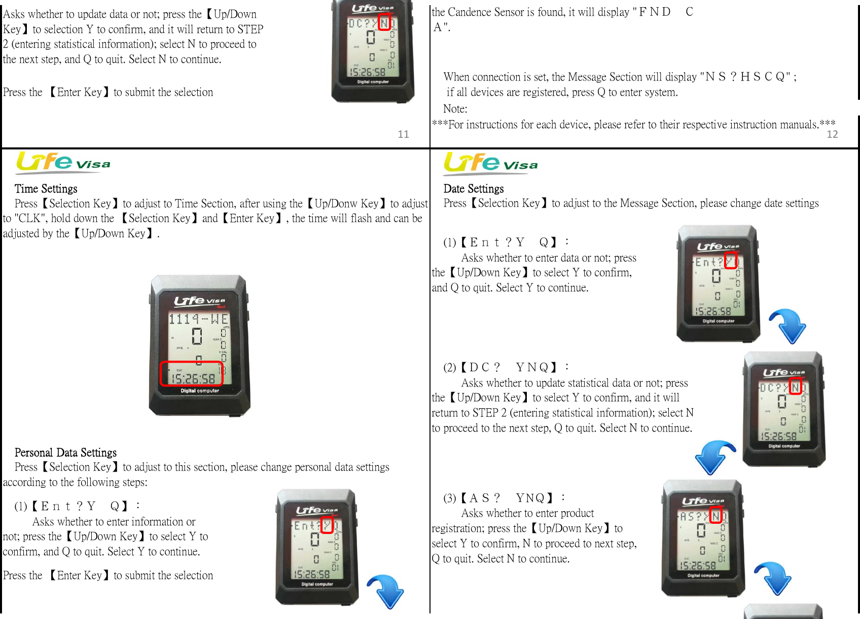 　Note:　Time Settings 　Date Settings　Personal Data Settingsaccording to the following steps:Press the 【Enter Key】to submit the selectionPress the 【Enter Key】to submit the selection　Press【Selection Key】to adjust to Time Section, after using the【Up/Donw Key】to adjustto "CLK", hold down the 【Selection Key】and【Enter Key】, the time will flash and can beadjusted by the【Up/Down Key】. 　(1)【Ｅｎｔ？Ｙ　Ｑ】：　  　Asks whether to enter data or not; pressthe【Up/Down Key】to select Y to confirm,and Q to quit. Select Y to continue.　(2)【ＤＣ？　ＹＮＱ】：  　　Asks whether to update statistical data or not; pressthe【Up/Down Key】to select Y to confirm, and it willreturn to STEP 2 (entering statistical information); select Nto proceed to the next step, Q to quit. Select N to continue.　Press【Selection Key】to adjust to this section, please change personal data settings　(1)【Ｅｎｔ？Ｙ　Ｑ】：　  　Asks whether to enter information ornot; press the【Up/Down Key】to select Y toconfirm, and Q to quit. Select Y to continue.　Press【Selection Key】to adjust to the Message Section, please change date settings　(3)【ＡＳ？　ＹNＱ】：　  　Asks whether to enter productregistration; press the【Up/Down Key】toselect Y to confirm, N to proceed to next step,Q to quit. Select N to continue.　When connection is set, the Message Section will display "ＮＳ？ＨＳＣＱ" ;     if all devices are registered, press Q to enter system.the Candence Sensor is found, it will display "ＦＮＤ　ＣＡ".***For instructions for each device, please refer to their respective instruction manuals.***Asks whether to update data or not; press the【Up/DownKey】to selection Y to confirm, and it will return to STEP2 (entering statistical information); select N to proceed tothe next step, and Q to quit. Select N to continue.11 12