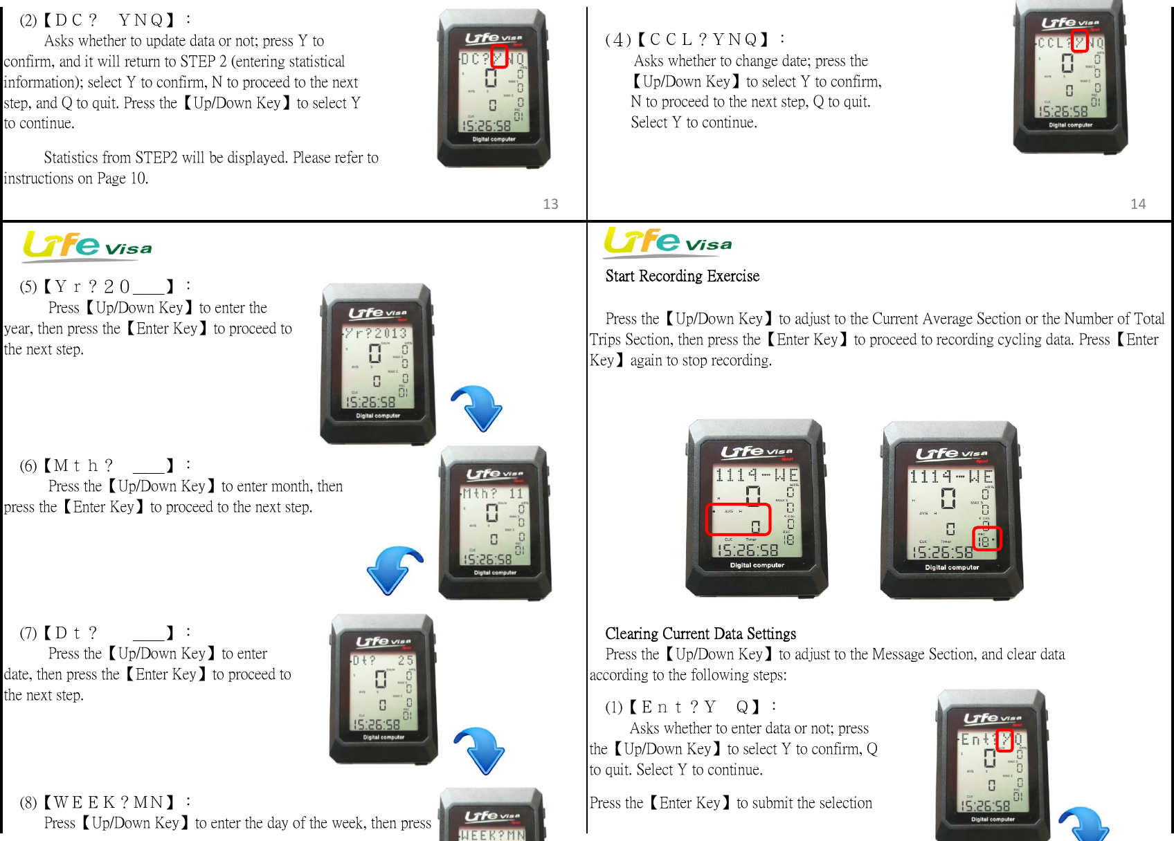 　Start Recording Exercise　Clearing Current Data Settingsaccording to the following steps:Press the【Enter Key】to submit the selection　(2)【ＤＣ？　ＹＮＱ】：  　　Asks whether to update data or not; press Y toconfirm, and it will return to STEP 2 (entering statisticalinformation); select Y to confirm, N to proceed to the nextstep, and Q to quit. Press the【Up/Down Key】to select Yto continue.　　  Statistics from STEP2 will be displayed. Please refer toinstructions on Page 10.　(8)【ＷＥＥＫ？ＭＮ】：　  　Press【Up/Down Key】to enter the day of the week, then press　(４)【ＣＣＬ？ＹＮＱ】：　　   Asks whether to change date; press the         【Up/Down Key】to select Y to confirm,          N to proceed to the next step, Q to quit.          Select Y to continue.　(5)【Ｙｒ？２０＿＿】：　　   Press【Up/Down Key】to enter theyear, then press the【Enter Key】to proceed tothe next step.　(7)【Ｄｔ？　　＿＿】：　　   Press the【Up/Down Key】to enterdate, then press the【Enter Key】to proceed tothe next step.　Press the【Up/Down Key】to adjust to the Message Section, and clear data　(1)【Ｅｎｔ？Ｙ　Ｑ】：　  　Asks whether to enter data or not; pressthe【Up/Down Key】to select Y to confirm, Qto quit. Select Y to continue.　(6)【Ｍｔｈ？　＿＿】：　　   Press the【Up/Down Key】to enter month, thenpress the【Enter Key】to proceed to the next step.　Press the【Up/Down Key】to adjust to the Current Average Section or the Number of TotalTrips Section, then press the【Enter Key】to proceed to recording cycling data. Press【EnterKey】again to stop recording.13 14