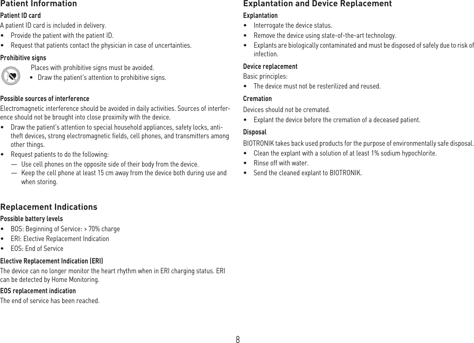 8Patient InformationPatient ID cardA patient ID card is included in delivery.•Provide the patient with the patient ID.•Request that patients contact the physician in case of uncertainties.Prohibitive signs Places with prohibitive signs must be avoided.•Draw the patient&apos;s attention to prohibitive signs.Possible sources of interferenceElectromagnetic interference should be avoided in daily activities. Sources of interfer-ence should not be brought into close proximity with the device.•Draw the patient&apos;s attention to special household appliances, safety locks, anti-theft devices, strong electromagnetic fields, cell phones, and transmitters among other things.•Request patients to do the following: —Use cell phones on the opposite side of their body from the device.—Keep the cell phone at least 15 cm away from the device both during use and when storing.Replacement IndicationsPossible battery levels•BOS: Beginning of Service: &gt; 70% charge•ERI: Elective Replacement Indication•EOS: End of ServiceElective Replacement Indication (ERI)The device can no longer monitor the heart rhythm when in ERI charging status. ERI can be detected by Home Monitoring.EOS replacement indicationThe end of service has been reached.Explantation and Device ReplacementExplantation•Interrogate the device status.•Remove the device using state-of-the-art technology.•Explants are biologically contaminated and must be disposed of safely due to risk of infection.Device replacementBasic principles:•The device must not be resterilized and reused.CremationDevices should not be cremated. •Explant the device before the cremation of a deceased patient.DisposalBIOTRONIK takes back used products for the purpose of environmentally safe disposal. •Clean the explant with a solution of at least 1% sodium hypochlorite.•Rinse off with water.•Send the cleaned explant to BIOTRONIK.