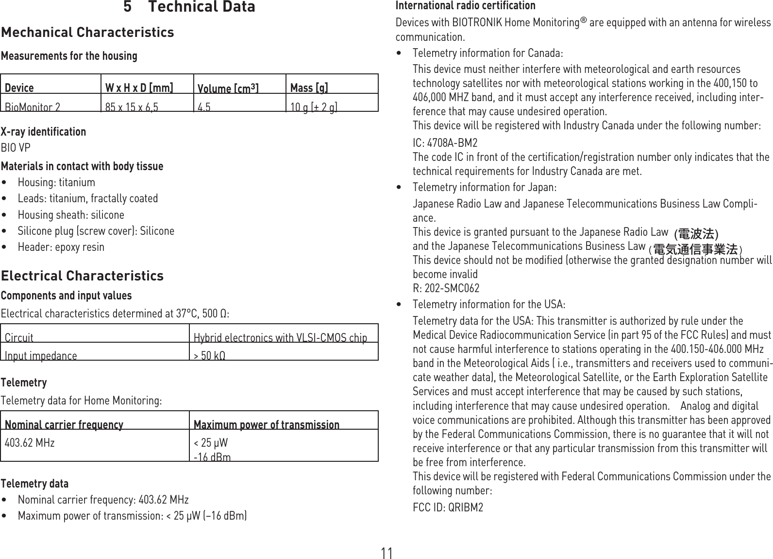 115 Technical DataTechnical Dat a5G A-HW_en-- mul_378622-E_B ioMonit or- ProMR ITechnical manual f or  the dev iceBioMonitorMechanical CharacteristicsMeasurements for the housingX-ray identificationBIO VPMaterials in contact with body tissue•Housing: titanium•Leads: titanium, fractally coated•Housing sheath: silicone•Silicone plug (screw cover): Silicone•Header: epoxy resinElectrical CharacteristicsComponents and input valuesElectrical characteristics determined at 37°C, 500 Ω:  TelemetryTelemetry data for Home Monitoring:  Telemetry data•Nominal carrier frequency: 403.62 MHz•Maximum power of transmission: &lt; 25 µW (–16 dBm)International radio certificationDevices with BIOTRONIK Home Monitoring® are equipped with an antenna for wireless communication.•Telemetry information for Canada:This device must neither interfere with meteorological and earth resources technology satellites nor with meteorological stations working in the 400,150 to 406,000 MHZ band, and it must accept any interference received, including inter-ference that may cause undesired operation.This device will be registered with Industry Canada under the following number:IC: 4708A-BM2The code IC in front of the certification/registration number only indicates that the technical requirements for Industry Canada are met.•Telemetry information for Japan:Japanese Radio Law and Japanese Telecommunications Business Law Compli-ance.This device is granted pursuant to the Japanese Radio Law and the Japanese Telecommunications Business LawThis device should not be modified (otherwise the granted designation number willbecome invalidR: 202-SMC062•Telemetry information for the USA:Telemetry data for the USA: This transmitter is authorized by rule under the Medical Device Radiocommunication Service (in part 95 of the FCC Rules) and must not cause harmful interference to stations operating in the 400.150-406.000 MHz band in the Meteorological Aids ( i.e., transmitters and receivers used to communi-cate weather data), the Meteorological Satellite, or the Earth Exploration Satellite Services and must accept interference that may be caused by such stations, including interference that may cause undesired operation.    Analog and digital voice communications are prohibited. Although this transmitter has been approved by the Federal Communications Commission, there is no guarantee that it will not receive interference or that any particular transmission from this transmitter will be free from interference.This device will be registered with Federal Communications Commission under the following number:FCC ID: QRIBM2Device W x H x D [mm] Volume [cm3]Mass [g]BioMonitor 2 85 x 15 x 6,5  4.5 10 g [± 2 g]Circuit Hybrid electronics with VLSI-CMOS chip Input impedance &gt; 50 kΩNominal carrier frequency Maximum power of transmission403.62 MHz &lt; 25 µW-16 dBm(電気通信事業法)(電波法)