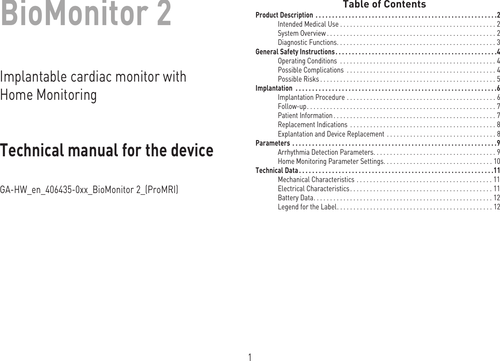 1BioMonitor 2Implantable cardiac monitor with Home MonitoringTechnical manual for the deviceGA-HW_en_-[[_BioMonitor 2_(ProMRI)I ndex  G A-H W_en-- mul_378622- E_BioMonitor-ProMRI Technical manual for the deviceB ioMonit or  Table of ContentsTable of  Contents Product Description  . . . . . . . . . . . . . . . . . . . . . . . . . . . . . . . . . . . . . . . . . . . . . . . . . . . . . . .2Intended Medical Use . . . . . . . . . . . . . . . . . . . . . . . . . . . . . . . . . . . . . . . . . . . . . . . 2System Overview . . . . . . . . . . . . . . . . . . . . . . . . . . . . . . . . . . . . . . . . . . . . . . . . . . . 2Diagnostic Functions. . . . . . . . . . . . . . . . . . . . . . . . . . . . . . . . . . . . . . . . . . . . . . . . 3General Safety Instructions . . . . . . . . . . . . . . . . . . . . . . . . . . . . . . . . . . . . . . . . . . . . . . . . .4Operating Conditions  . . . . . . . . . . . . . . . . . . . . . . . . . . . . . . . . . . . . . . . . . . . . . . . 4Possible Complications  . . . . . . . . . . . . . . . . . . . . . . . . . . . . . . . . . . . . . . . . . . . . . 4Possible Risks . . . . . . . . . . . . . . . . . . . . . . . . . . . . . . . . . . . . . . . . . . . . . . . . . . . . . 5Implantation  . . . . . . . . . . . . . . . . . . . . . . . . . . . . . . . . . . . . . . . . . . . . . . . . . . . . . . . . . . . . .6Implantation Procedure . . . . . . . . . . . . . . . . . . . . . . . . . . . . . . . . . . . . . . . . . . . . . 6Follow-up. . . . . . . . . . . . . . . . . . . . . . . . . . . . . . . . . . . . . . . . . . . . . . . . . . . . . . . . . 7Patient Information . . . . . . . . . . . . . . . . . . . . . . . . . . . . . . . . . . . . . . . . . . . . . . . . . 7Replacement Indications  . . . . . . . . . . . . . . . . . . . . . . . . . . . . . . . . . . . . . . . . . . . . 8Explantation and Device Replacement  . . . . . . . . . . . . . . . . . . . . . . . . . . . . . . . . . 8Parameters . . . . . . . . . . . . . . . . . . . . . . . . . . . . . . . . . . . . . . . . . . . . . . . . . . . . . . . . . . . . . .9Arrhythmia Detection Parameters. . . . . . . . . . . . . . . . . . . . . . . . . . . . . . . . . . . . . 9Home Monitoring Parameter Settings. . . . . . . . . . . . . . . . . . . . . . . . . . . . . . . . . 10Technical Data . . . . . . . . . . . . . . . . . . . . . . . . . . . . . . . . . . . . . . . . . . . . . . . . . . . . . . . . . . .11Mechanical Characteristics . . . . . . . . . . . . . . . . . . . . . . . . . . . . . . . . . . . . . . . . . 11Electrical Characteristics. . . . . . . . . . . . . . . . . . . . . . . . . . . . . . . . . . . . . . . . . . . 11Battery Data. . . . . . . . . . . . . . . . . . . . . . . . . . . . . . . . . . . . . . . . . . . . . . . . . . . . . . 12Legend for the Label. . . . . . . . . . . . . . . . . . . . . . . . . . . . . . . . . . . . . . . . . . . . . . . 12