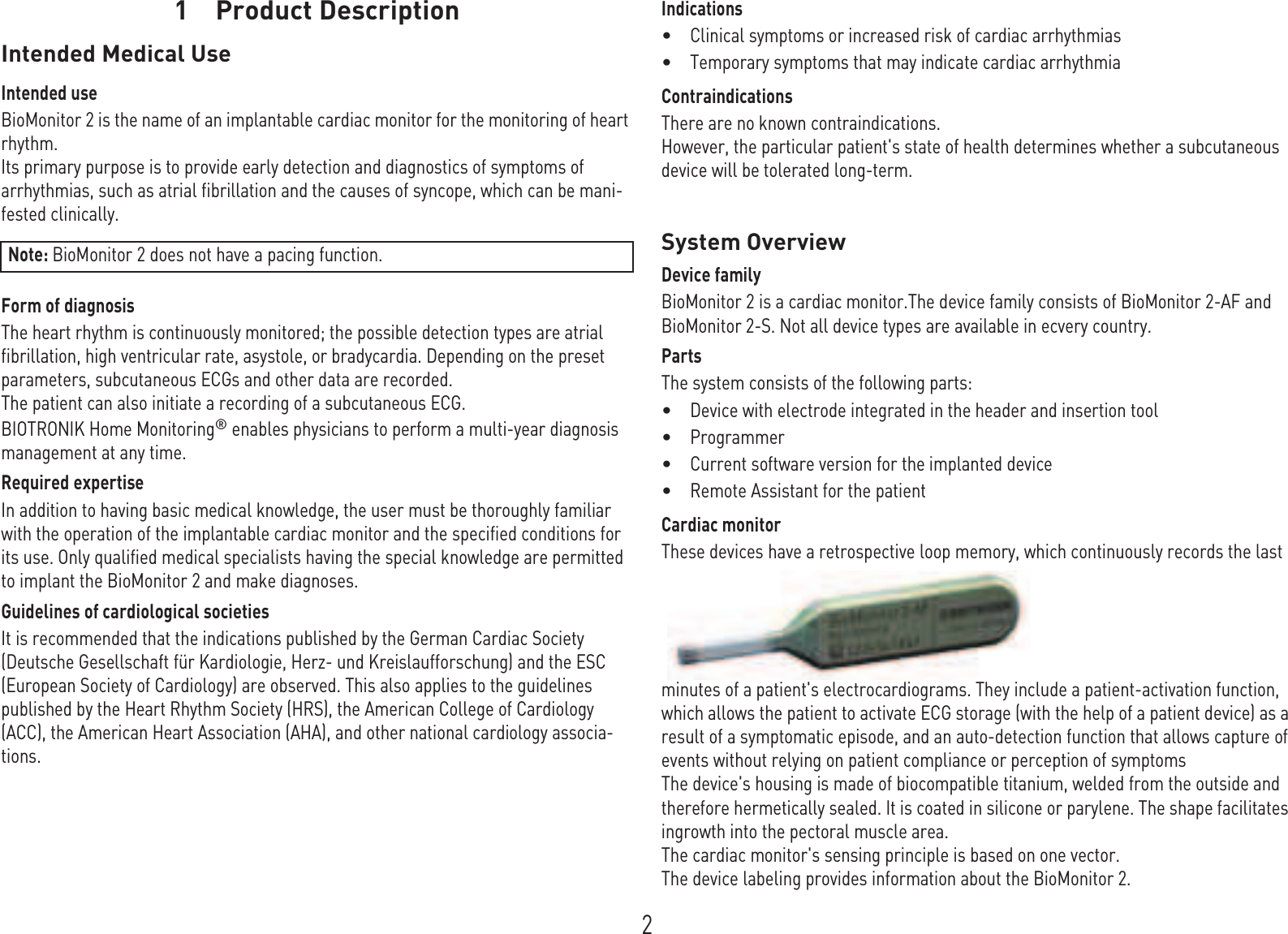 21 Product DescriptionProduct Descript ion1GA-HW_en- -mul_378622-E_B ioMonit or-Pr oMR ITechn ical manual f or the deviceBioMonitorIntended Medical UseIntended useBioMonitor 2 is the name of an implantable cardiac monitor for the monitoring of heart rhythm. Its primary purpose is to provide early detection and diagnostics of symptoms of arrhythmias, such as atrial fibrillation and the causes of syncope, which can be mani-fested clinically.Form of diagnosisThe heart rhythm is continuously monitored; the possible detection types are atrial fibrillation, high ventricular rate, asystole, or bradycardia. Depending on the preset parameters, subcutaneous ECGs and other data are recorded.The patient can also initiate a recording of a subcutaneous ECG.BIOTRONIK Home Monitoring® enables physicians to perform a multi-year diagnosis management at any time.Required expertiseIn addition to having basic medical knowledge, the user must be thoroughly familiar with the operation of the implantable cardiac monitor and the specified conditions for its use. Only qualified medical specialists having the special knowledge are permitted to implant the BioMonitor 2 and make diagnoses.Guidelines of cardiological societiesIt is recommended that the indications published by the German Cardiac Society (Deutsche Gesellschaft für Kardiologie, Herz- und Kreislaufforschung) and the ESC (European Society of Cardiology) are observed. This also applies to the guidelines published by the Heart Rhythm Society (HRS), the American College of Cardiology (ACC), the American Heart Association (AHA), and other national cardiology associa-tions.Indications•Clinical symptoms or increased risk of cardiac arrhythmias •Temporary symptoms that may indicate cardiac arrhythmiaContraindicationsThere are no known contraindications.However, the particular patient&apos;s state of health determines whether a subcutaneous device will be tolerated long-term.System OverviewDevice familyBioMonitor 2 is a cardiac monitor.The device family consists of BioMonitor 2-AF and BioMonitor 2-S. Not all device types are available in ecvery country.PartsThe system consists of the following parts:•Device with electrode integrated in the header and insertion tool•Programmer•Current software version for the implanted device•Remote Assistant for the patientCardiac monitorThese devices have a retrospective loop memory, which continuously records the last minutes of a patient&apos;s electrocardiograms. They include a patient-activation function, which allows the patient to activate ECG storage (with the help of a patient device) as a result of a symptomatic episode, and an auto-detection function that allows capture of events without relying on patient compliance or perception of symptomsThe device&apos;s housing is made of biocompatible titanium, welded from the outside and therefore hermetically sealed. It is coated in silicone or parylene. The shape facilitates ingrowth into the pectoral muscle area. The cardiac monitor&apos;s sensing principle is based on one vector.The device labeling provides information about the BioMonitor 2.Note: BioMonitor 2 does not have a pacing function.