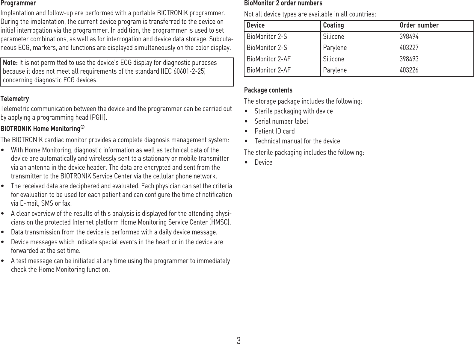 3ProgrammerImplantation and follow-up are performed with a portable BIOTRONIK programmer. During the implantation, the current device program is transferred to the device on initial interrogation via the programmer. In addition, the programmer is used to set parameter combinations, as well as for interrogation and device data storage. Subcuta-neous ECG, markers, and functions are displayed simultaneously on the color display.TelemetryTelemetric communication between the device and the programmer can be carried out by applying a programming head (PGH).BIOTRONIK Home Monitoring®The BIOTRONIK cardiac monitor provides a complete diagnosis management system: •With Home Monitoring, diagnostic information as well as technical data of the device are automatically and wirelessly sent to a stationary or mobile transmitter via an antenna in the device header. The data are encrypted and sent from the transmitter to the BIOTRONIK Service Center via the cellular phone network.•The received data are deciphered and evaluated. Each physician can set the criteria for evaluation to be used for each patient and can configure the time of notification via E-mail, SMS or fax.•A clear overview of the results of this analysis is displayed for the attending physi-cians on the protected Internet platform Home Monitoring Service Center (HMSC).•Data transmission from the device is performed with a daily device message. •Device messages which indicate special events in the heart or in the device are forwarded at the set time. •A test message can be initiated at any time using the programmer to immediately check the Home Monitoring function.BioMonitor 2 order numbersNot all device types are available in all countries: Package contentsThe storage package includes the following: •Sterile packaging with device•Serial number label•Patient ID card•Technical manual for the deviceThe sterile packaging includes the following: •DeviceNote: It is not permitted to use the device&apos;s ECG display for diagnostic purposes because it does not meet all requirements of the standard (IEC 60601-2-25) concerning diagnostic ECG devices.Device Coating Order numberBioMonitor 2-S Silicone 398494BioMonitor 2-S Parylene 403227BioMonitor 2-AF Silicone 398493BioMonitor 2-AF Parylene 403226