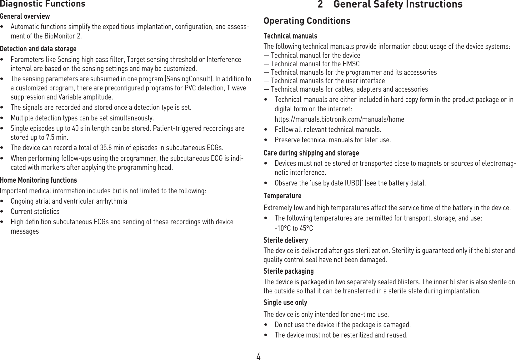 4Diagnostic FunctionsGeneral overview•Automatic functions simplify the expeditious implantation, configuration, and assess-ment of the BioMonitor 2.Detection and data storage •Parameters like Sensing high pass filter, Target sensing threshold or Interference interval are based on the sensing settings and may be customized.•The sensing parameters are subsumed in one program (SensingConsult). In addition to a customized program, there are preconfigured programs for PVC detection, T wave suppression and Variable amplitude.•The signals are recorded and stored once a detection type is set. •Multiple detection types can be set simultaneously.•Single episodes up to 40 s in length can be stored. Patient-triggered recordings are stored up to 7.5 min.•The device can record a total of 35.8 min of episodes in subcutaneous ECGs.•When performing follow-ups using the programmer, the subcutaneous ECG is indi-cated with markers after applying the programming head.Home Monitoring functionsImportant medical information includes but is not limited to the following:•Ongoing atrial and ventricular arrhythmia•Current statistics•High definition subcutaneous ECGs and sending of these recordings with device messages2 General Safety InstructionsGeneral Safety Instruct ions2G A-H W_en--mul_378622- E_BioMonitor 2-P roMRITechnical manual for the dev iceB ioMonit or 2Operating ConditionsTechnical manualsThe following technical manuals provide information about usage of the device systems:— Technical manual for the device— Technical manual for the HMSC— Technical manuals for the programmer and its accessories— Technical manuals for the user interface— Technical manuals for cables, adapters and accessories•Technical manuals are either included in hard copy form in the product package or in digital form on the internet:https://manuals.biotronik.com/manuals/home•Follow all relevant technical manuals.•Preserve technical manuals for later use.Care during shipping and storage•Devices must not be stored or transported close to magnets or sources of electromag-netic interference.•Observe the &apos;use by date (UBD)&apos; (see the battery data).TemperatureExtremely low and high temperatures affect the service time of the battery in the device. •The following temperatures are permitted for transport, storage, and use: -10°C to 45°CSterile deliveryThe device is delivered after gas sterilization. Sterility is guaranteed only if the blister and quality control seal have not been damaged. Sterile packagingThe device is packaged in two separately sealed blisters. The inner blister is also sterile on the outside so that it can be transferred in a sterile state during implantation.Single use onlyThe device is only intended for one-time use. •Do not use the device if the package is damaged.•The device must not be resterilized and reused.