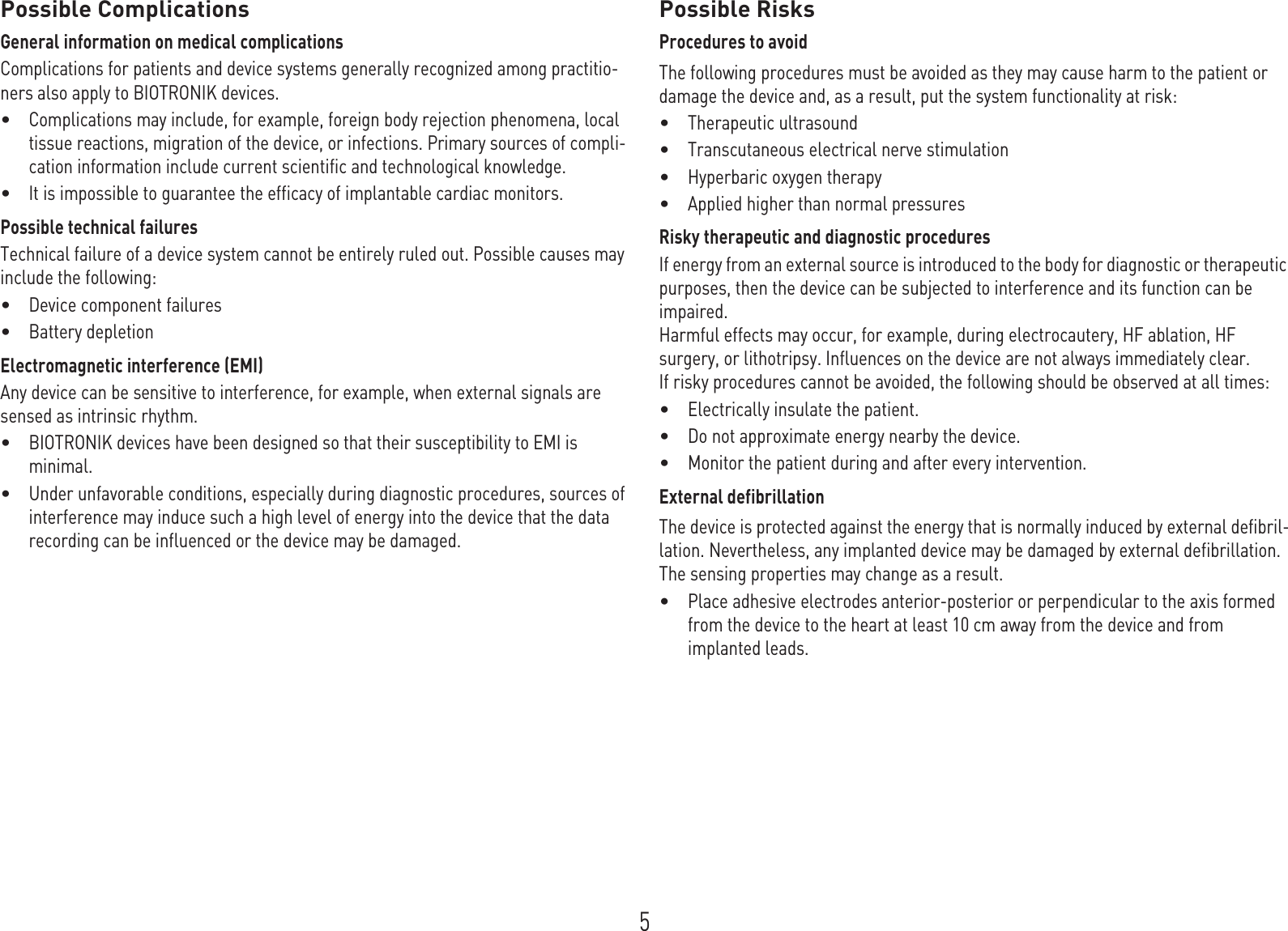 5Possible ComplicationsGeneral information on medical complicationsComplications for patients and device systems generally recognized among practitio-ners also apply to BIOTRONIK devices.•Complications may include, for example, foreign body rejection phenomena, local tissue reactions, migration of the device, or infections. Primary sources of compli-cation information include current scientific and technological knowledge.•It is impossible to guarantee the efficacy of implantable cardiac monitors.Possible technical failuresTechnical failure of a device system cannot be entirely ruled out. Possible causes may include the following:•Device component failures•Battery depletionElectromagnetic interference (EMI)Any device can be sensitive to interference, for example, when external signals are sensed as intrinsic rhythm.•BIOTRONIK devices have been designed so that their susceptibility to EMI is minimal. •Under unfavorable conditions, especially during diagnostic procedures, sources of interference may induce such a high level of energy into the device that the data recording can be influenced or the device may be damaged.Possible RisksProcedures to avoidThe following procedures must be avoided as they may cause harm to the patient or damage the device and, as a result, put the system functionality at risk: •Therapeutic ultrasound•Transcutaneous electrical nerve stimulation•Hyperbaric oxygen therapy•Applied higher than normal pressuresRisky therapeutic and diagnostic proceduresIf energy from an external source is introduced to the body for diagnostic or therapeutic purposes, then the device can be subjected to interference and its function can be impaired. Harmful effects may occur, for example, during electrocautery, HF ablation, HF surgery, or lithotripsy. Influences on the device are not always immediately clear.If risky procedures cannot be avoided, the following should be observed at all times:•Electrically insulate the patient.•Do not approximate energy nearby the device.•Monitor the patient during and after every intervention.External defibrillationThe device is protected against the energy that is normally induced by external defibril-lation. Nevertheless, any implanted device may be damaged by external defibrillation. The sensing properties may change as a result. •Place adhesive electrodes anterior-posterior or perpendicular to the axis formed from the device to the heart at least 10 cm away from the device and from implanted leads.