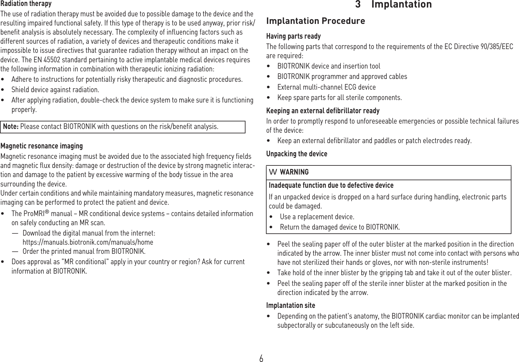 6Radiation therapyThe use of radiation therapy must be avoided due to possible damage to the device and the resulting impaired functional safety. If this type of therapy is to be used anyway, prior risk/benefit analysis is absolutely necessary. The complexity of influencing factors such as different sources of radiation, a variety of devices and therapeutic conditions make it impossible to issue directives that guarantee radiation therapy without an impact on the device. The EN 45502 standard pertaining to active implantable medical devices requires the following information in combination with therapeutic ionizing radiation:•Adhere to instructions for potentially risky therapeutic and diagnostic procedures.•Shield device against radiation.•After applying radiation, double-check the device system to make sure it is functioning properly.Magnetic resonance imagingMagnetic resonance imaging must be avoided due to the associated high frequency fields and magnetic flux density: damage or destruction of the device by strong magnetic interac-tion and damage to the patient by excessive warming of the body tissue in the area surrounding the device. Under certain conditions and while maintaining mandatory measures, magnetic resonance imaging can be performed to protect the patient and device.•The ProMRI® manual – MR conditional device systems – contains detailed information on safely conducting an MR scan.—Download the digital manual from the internet:https://manuals.biotronik.com/manuals/home—Order the printed manual from BIOTRONIK.•Does approval as &quot;MR conditional&quot; apply in your country or region? Ask for current information at BIOTRONIK. 3 ImplantationImplantat ion3G A-H W_en--mul_378622-E_BioMonit or- ProMRI Technical manual for the deviceB ioMon itorImplantation ProcedureHaving parts readyThe following parts that correspond to the requirements of the EC Directive 90/385/EEC are required:•BIOTRONIK device and insertion tool•BIOTRONIK programmer and approved cables•External multi-channel ECG device•Keep spare parts for all sterile components.Keeping an external defibrillator readyIn order to promptly respond to unforeseeable emergencies or possible technical failures of the device:•Keep an external defibrillator and paddles or patch electrodes ready.Unpacking the device•Peel the sealing paper off of the outer blister at the marked position in the direction indicated by the arrow. The inner blister must not come into contact with persons who have not sterilized their hands or gloves, nor with non-sterile instruments!•Take hold of the inner blister by the gripping tab and take it out of the outer blister.•Peel the sealing paper off of the sterile inner blister at the marked position in the direction indicated by the arrow.Implantation site•Depending on the patient&apos;s anatomy, the BIOTRONIK cardiac monitor can be implanted subpectorally or subcutaneously on the left side.Note: Please contact BIOTRONIK with questions on the risk/benefit analysis.WARNINGInadequate function due to defective deviceIf an unpacked device is dropped on a hard surface during handling, electronic parts could be damaged. •Use a replacement device.•Return the damaged device to BIOTRONIK.