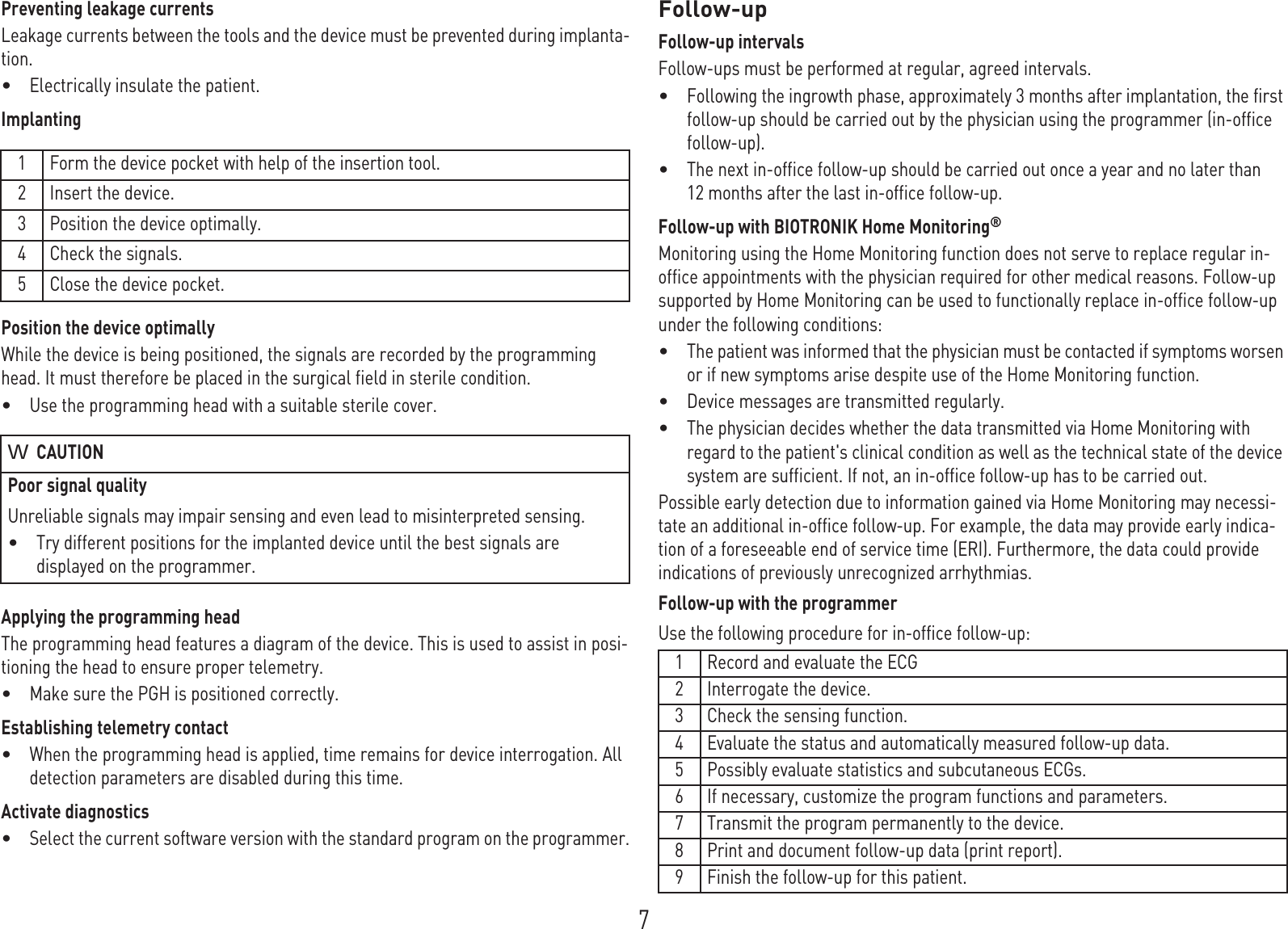 7Preventing leakage currentsLeakage currents between the tools and the device must be prevented during implanta-tion.•Electrically insulate the patient.ImplantingPosition the device optimallyWhile the device is being positioned, the signals are recorded by the programming head. It must therefore be placed in the surgical field in sterile condition.•Use the programming head with a suitable sterile cover.Applying the programming headThe programming head features a diagram of the device. This is used to assist in posi-tioning the head to ensure proper telemetry.•Make sure the PGH is positioned correctly.Establishing telemetry contact•When the programming head is applied, time remains for device interrogation. All detection parameters are disabled during this time.Activate diagnostics•Select the current software version with the standard program on the programmer.Follow-upFollow-up intervalsFollow-ups must be performed at regular, agreed intervals.•Following the ingrowth phase, approximately 3 months after implantation, the first follow-up should be carried out by the physician using the programmer (in-office follow-up).•The next in-office follow-up should be carried out once a year and no later than 12 months after the last in-office follow-up.Follow-up with BIOTRONIK Home Monitoring® Monitoring using the Home Monitoring function does not serve to replace regular in-office appointments with the physician required for other medical reasons. Follow-up supported by Home Monitoring can be used to functionally replace in-office follow-up under the following conditions:•The patient was informed that the physician must be contacted if symptoms worsen or if new symptoms arise despite use of the Home Monitoring function.•Device messages are transmitted regularly.•The physician decides whether the data transmitted via Home Monitoring with regard to the patient&apos;s clinical condition as well as the technical state of the device system are sufficient. If not, an in-office follow-up has to be carried out.Possible early detection due to information gained via Home Monitoring may necessi-tate an additional in-office follow-up. For example, the data may provide early indica-tion of a foreseeable end of service time (ERI). Furthermore, the data could provide indications of previously unrecognized arrhythmias.Follow-up with the programmerUse the following procedure for in-office follow-up: 1 Form the device pocket with help of the insertion tool.2 Insert the device.3 Position the device optimally.4 Check the signals.5 Close the device pocket.CAUTIONPoor signal qualityUnreliable signals may impair sensing and even lead to misinterpreted sensing.•Try different positions for the implanted device until the best signals are displayed on the programmer.1 Record and evaluate the ECG2 Interrogate the device.3 Check the sensing function.4 Evaluate the status and automatically measured follow-up data.5 Possibly evaluate statistics and subcutaneous ECGs.6 If necessary, customize the program functions and parameters.7 Transmit the program permanently to the device.8 Print and document follow-up data (print report).9 Finish the follow-up for this patient.