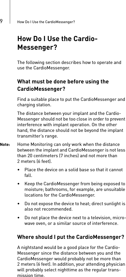 9How Do I Use the CardioMessenger?How Do I Use the Cardio-Messenger?The following section describes how to operate and use the CardioMessenger. What must be done before using the CardioMessenger?Find a suitable place to put the CardioMessenger and charging station. The distance between your implant and the Cardio-Messenger should not be too close in order to prevent interference with implant operation. On the other hand, the distance should not be beyond the implant transmitter’s range. Note: Home Monitoring can only work when the distance between the implant and CardioMessenger is not less than 20 centimeters (7 inches) and not more than 2 meters (6 feet). • Place the device on a solid base so that it cannot fall. • Keep the CardioMessenger from being exposed to moisture; bathrooms, for example, are unsuitable locations for the CardioMessenger.• Do not expose the device to heat; direct sunlight is also not recommended.• Do not place the device next to a television, micro-wave oven, or a similar source of interference.Where should I put the CardioMessenger? A nightstand would be a good place for the Cardio-Messenger since the distance between you and the CardioMessenger would probably not be more than 2 meters (6 feet). In addition, your attending physician will probably select nighttime as the regular trans-mission time.