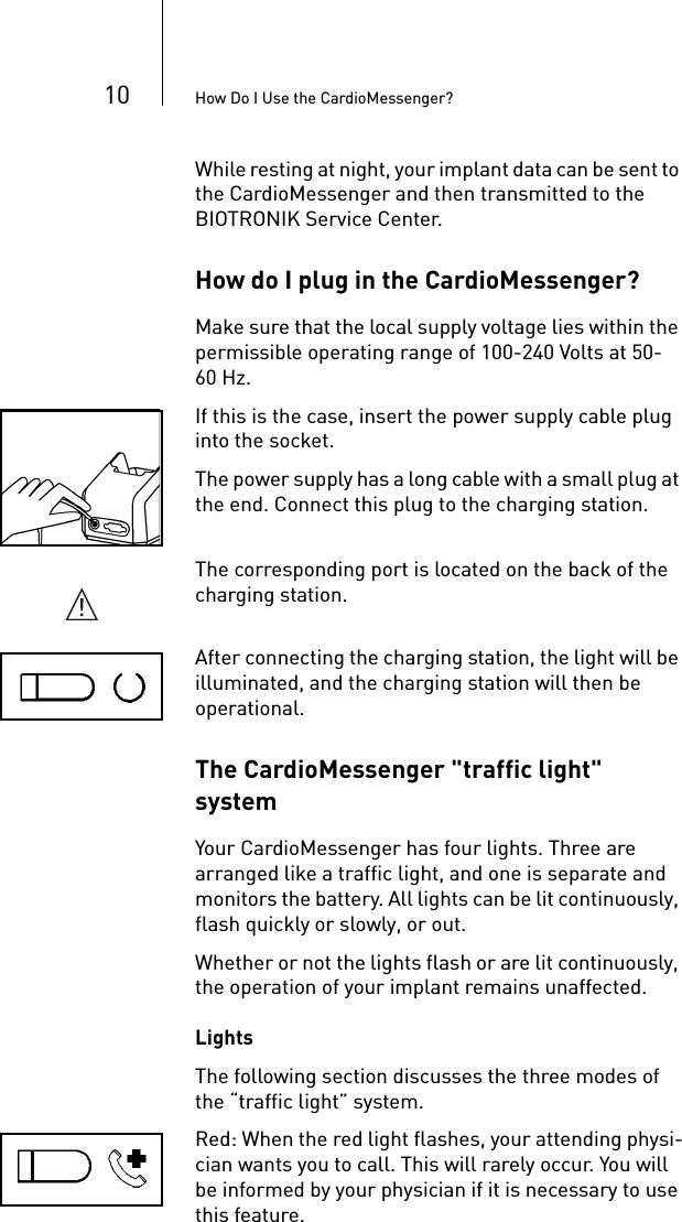 10 How Do I Use the CardioMessenger?While resting at night, your implant data can be sent to the CardioMessenger and then transmitted to the BIOTRONIK Service Center. How do I plug in the CardioMessenger? Make sure that the local supply voltage lies within the permissible operating range of 100-240 Volts at 50-60 Hz. If this is the case, insert the power supply cable plug into the socket. The power supply has a long cable with a small plug at the end. Connect this plug to the charging station.The corresponding port is located on the back of the charging station.After connecting the charging station, the light will be illuminated, and the charging station will then be operational. The CardioMessenger &quot;traffic light&quot; systemYour CardioMessenger has four lights. Three are arranged like a traffic light, and one is separate and monitors the battery. All lights can be lit continuously, flash quickly or slowly, or out. Whether or not the lights flash or are lit continuously, the operation of your implant remains unaffected. LightsThe following section discusses the three modes of the “traffic light” system. Red: When the red light flashes, your attending physi-cian wants you to call. This will rarely occur. You will be informed by your physician if it is necessary to use this feature.