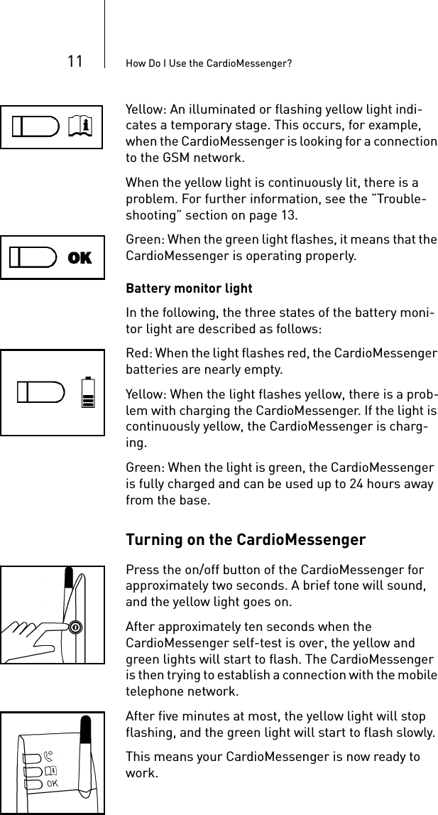 11 How Do I Use the CardioMessenger?Yellow: An illuminated or flashing yellow light indi-cates a temporary stage. This occurs, for example, when the CardioMessenger is looking for a connection to the GSM network.When the yellow light is continuously lit, there is a problem. For further information, see the ”Trouble-shooting” section on page 13.Green: When the green light flashes, it means that the CardioMessenger is operating properly.Battery monitor lightIn the following, the three states of the battery moni-tor light are described as follows:Red: When the light flashes red, the CardioMessenger batteries are nearly empty.Yellow: When the light flashes yellow, there is a prob-lem with charging the CardioMessenger. If the light is continuously yellow, the CardioMessenger is charg-ing.Green: When the light is green, the CardioMessenger  is fully charged and can be used up to 24 hours away from the base.Turning on the CardioMessenger Press the on/off button of the CardioMessenger for approximately two seconds. A brief tone will sound, and the yellow light goes on.After approximately ten seconds when the CardioMessenger self-test is over, the yellow and green lights will start to flash. The CardioMessenger is then trying to establish a connection with the mobile telephone network.After five minutes at most, the yellow light will stop flashing, and the green light will start to flash slowly. This means your CardioMessenger is now ready to work.